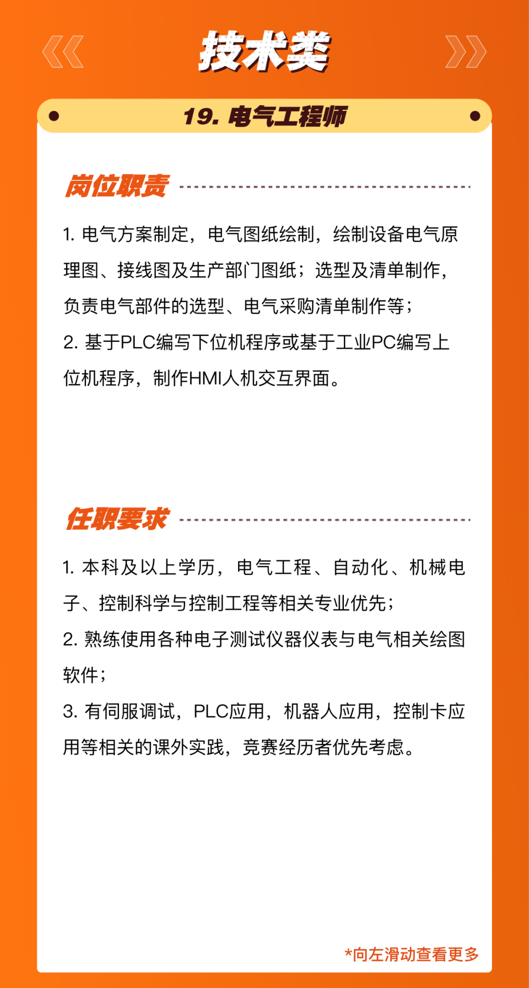 <p>技术类<br/>19.电气工程师</p>
<p>岗位职责</p>
<p>1.电气方案制定，电气图纸绘制，绘制设备电气原<br/>理图、接线图及生产部门图纸;选型及清单制作，<br/>负责电气部件的选型、电气采购清单制作等;</p>
<p>2.基于PLC编写下位机程序或基于工业PC编写上<br/>位机程序，制作HMI人机交互界面。</p>
<p>任职要求</p>
<p>1.本科及以上学历，电气工程、自动化、机械电<br/>子、控制科学与控制工程等相关专业优先;</p>
<p>2.熟练使用各种电子测试仪器仪表与电气相关绘图<br/>软件;</p>
<p>3.有伺服调试，PLC应用，机器人应用，控制卡应<br/>用等相关的课外实践，竞赛经历者优先考虑。</p>
<p>*向左滑动查看更多</p>

