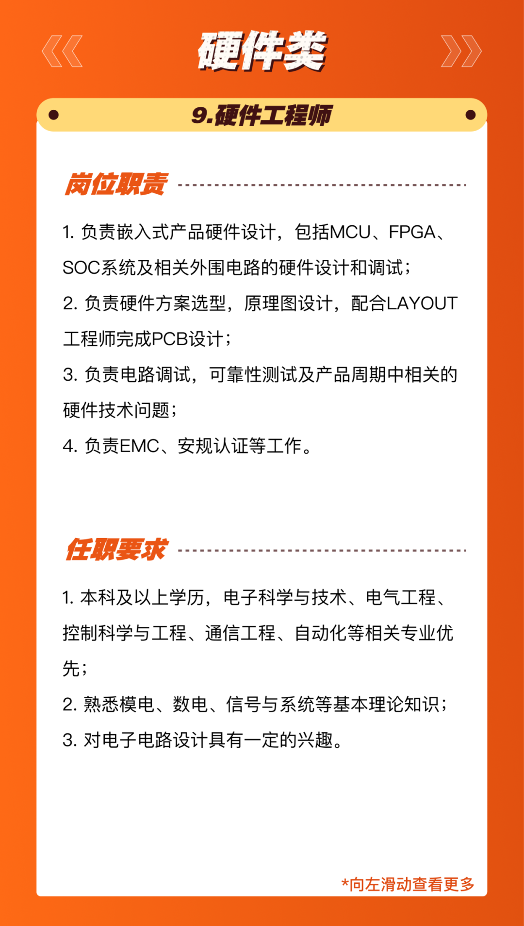 <p>硬伴类<br/>9.硬件工程师</p>
<p>岗位职责</p>
<p>1.负责嵌入式产品硬件设计，包括MCU、FPGA、<br/>SOC系统及相关外围电路的硬件设计和调试;</p>
<p>2.负责硬件方案选型，原理图设计，配合LAYOUT<br/>工程师完成PCB设计;</p>
<p>3.负责电路调试，可靠性测试及产品周期中相关的<br/>硬件技术问题;</p>
<p>4.负责EMC、安规认证等工作。</p>
<p>任职要求</p>
<p>1.本科及以上学历，电子科学与技术、电气工程、<br/>控制科学与工程、通信工程、自动化等相关专业优<br/>先;</p>
<p>2.熟悉模电、数电、信号与系统等基本理论知识;<br/>3.对电子电路设计具有一定的兴趣。</p>
<p>*向左滑动查看更多</p>
