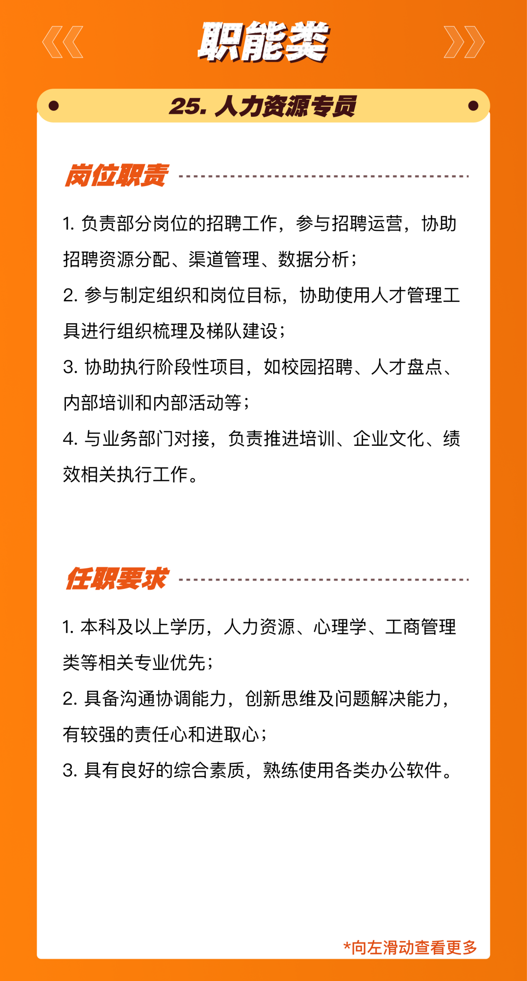 <p>职能类<br/>25.人力资源专员</p>
<p>岗位职责</p>
<p>1.负责部分岗位的招聘工作，参与招聘运营，协助<br/>招聘资源分配、渠道管理、数据分析;</p>
<p>2.参与制定组织和岗位目标，协助使用人才管理工<br/>具进行组织梳理及梯队建设;</p>
<p>3.协助执行阶段性项目，如校园招聘、人才盘点、<br/>内部培训和内部活动等;</p>
<p>4.与业务部门对接，负责推进培训、企业文化、绩<br/>效相关执行工作。</p>
<p>任职要求</p>
<p>1.本科及以上学历，人力资源、心理学、工商管理<br/>类等相关专业优先;</p>
<p>2.具备沟通协调能力，创新思维及问题解决能力,<br/>有较强的责任心和进取心;</p>
<p>3.具有良好的综合素质，熟练使用各类办公软件。</p>
<p>*向左滑动查看更多</p>
