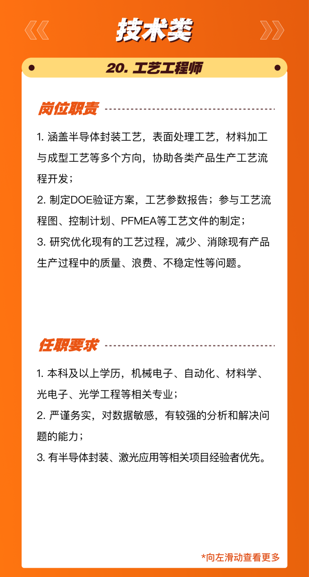<p>技术类<br/>20.工艺工程师</p>
<p>岗位职责</p>
<p>1.涵盖半导体封装工艺，表面处理工艺，材料加工<br/>与成型工艺等多个方向，协助各类产品生产工艺流<br/>程开发;</p>
<p>2.制定DOE验证方案，工艺参数报告;参与工艺流<br/>程图、控制计划、PFMEA等工艺文件的制定;</p>
<p>3.研究优化现有的工艺过程，减少、消除现有产品<br/>生产过程中的质量、浪费、不稳定性等问题。</p>
<p>任职要求</p>
<p>1.本科及以上学历，机械电子、自动化、材料学、<br/>光电子、光学工程等相关专业;</p>
<p>2.严谨务实，对数据敏感，有较强的分析和解决问<br/>题的能力;</p>
<p>3.有半导体封装、激光应用等相关项目经验者优先。</p>
<p>*向左滑动查看更多</p>
