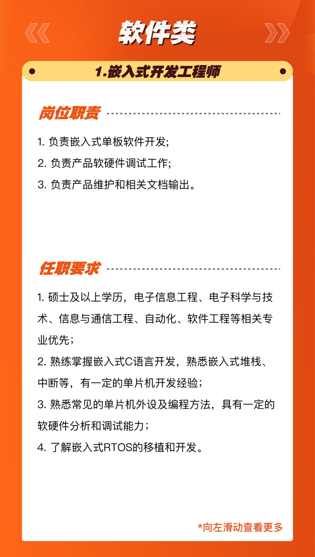 <p>软件类<br/>1.嵌入式开发工程师</p>
<p>岗位职责</p>
<p>1.负责嵌入式单板软件开发;<br/>2.负责产品软硬件调试工作;</p>
<p>3.负责产品维护和相关文档输出。</p>
<p>任职要求</p>
<p>1.硕士及以上学历，电子信息工程、电子科学与技<br/>术、信息与通信工程、自动化、软件工程等相关专<br/>业优先;</p>
<p>2.熟练掌握嵌入式C语言开发，熟悉嵌入式堆栈、<br/>中断等，有一定的单片机开发经验;</p>
<p>3.熟悉常见的单片机外设及编程方法，具有一定的<br/>软硬件分析和调试能力;</p>
<p>4.了解嵌入式RTOS的移植和开发。</p>
<p>*向左滑动查看更多</p>

