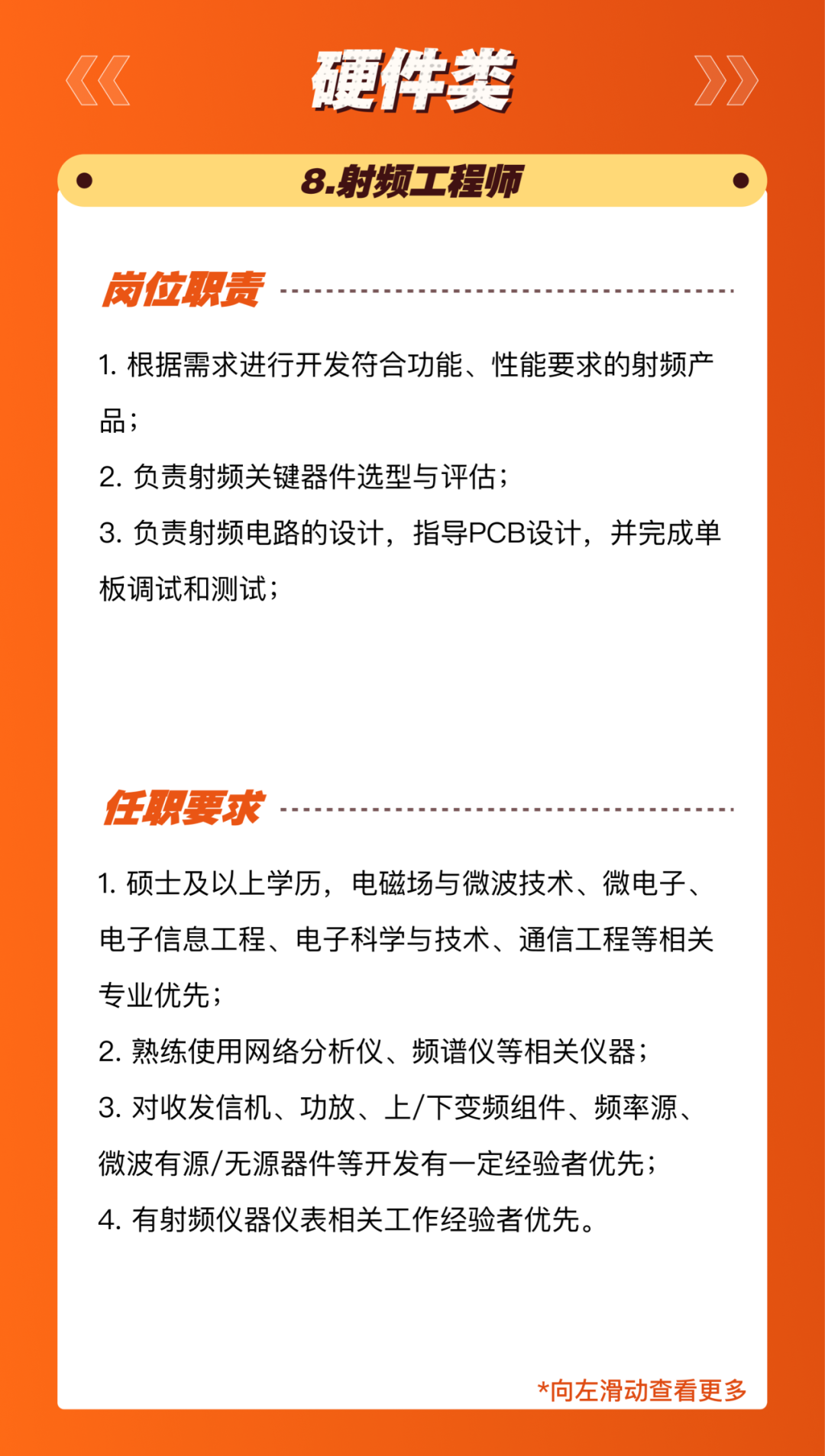 <p>硬件类<br/>8.射频工程师</p>
<p>岗位职责</p>
<p>1.根据需求进行开发符合功能、性能要求的射频产<br/>品;</p>
<p>2.负责射频关键器件选型与评估;</p>
<p>3.负责射频电路的设计，指导PCB设计，并完成单<br/>板调试和测试;</p>
<p>任职要求</p>
<p>1.硕士及以上学历，电磁场与微波技术、微电子、<br/>电子信息工程、电子科学与技术、通信工程等相关<br/>专业优先;</p>
<p>2.熟练使用网络分析仪、频谱仪等相关仪器;<br/>3.对收发信机、功放、上/下变频组件、频率源、<br/>微波有源/无源器件等开发有一定经验者优先;<br/>4.有射频仪器仪表相关工作经验者优先。</p>
<p>*向左滑动查看更多</p>
