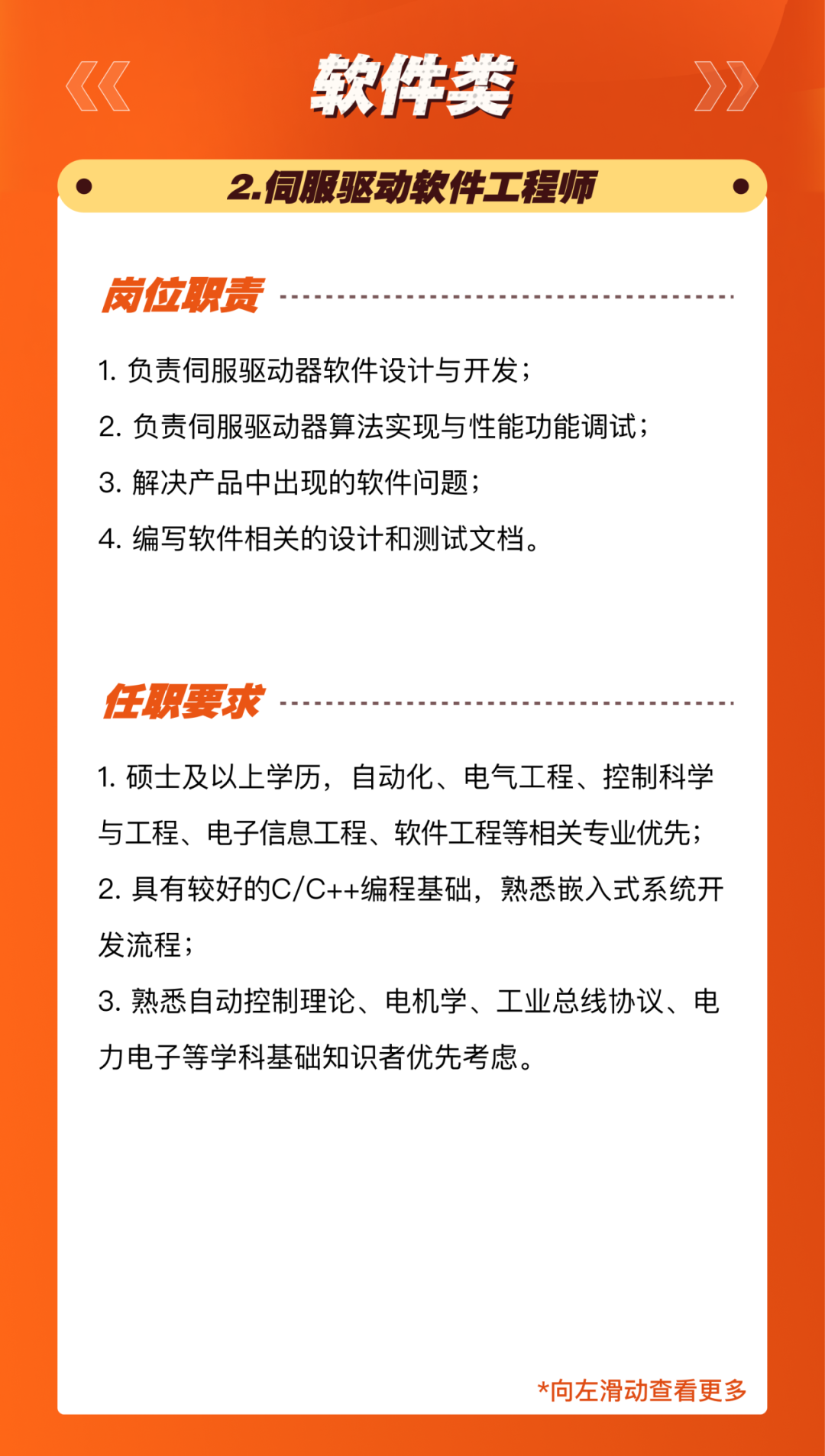 <p>软件类<br/>2.伺服驱动软件工程师</p>
<p>岗位职责</p>
<p>1.负责伺服驱动器软件设计与开发;</p>
<p>2.负责伺服驱动器算法实现与性能功能调试;<br/>3.解决产品中出现的软件问题;</p>
<p>4.编写软件相关的设计和测试文档。</p>
<p>任职要求</p>
<p>1.硕士及以上学历，自动化、电气工程、控制科学<br/>与工程、电子信息工程、软件工程等相关专业优先;<br/>2.具有较好的C/C++编程基础，熟悉嵌入式系统开<br/>发流程;</p>
<p>3.熟悉自动控制理论、电机学、工业总线协议、电<br/>力电子等学科基础知识者优先考虑。</p>
<p>*向左滑动查看更多</p>
