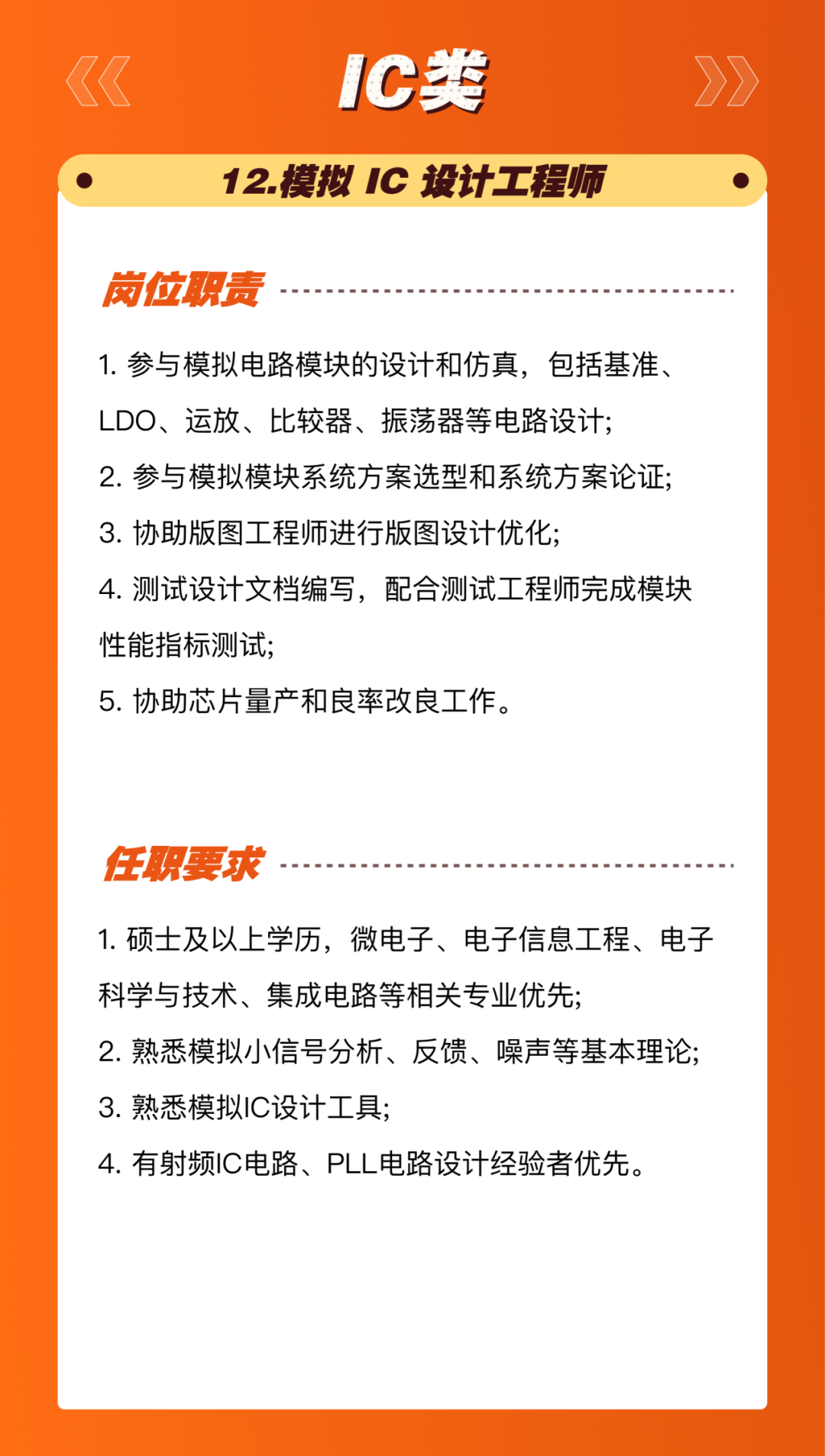 <p>1C类</p>
<p>12.模拟IC设计工程师</p>
<p>岗位职责</p>
<p>1.参与模拟电路模块的设计和仿真，包括基准、<br/>LDO、运放、比较器、振荡器等电路设计;</p>
<p>2.参与模拟模块系统方案选型和系统方案论证;<br/>3.协助版图工程师进行版图设计优化;</p>
<p>4.测试设计文档编写，配合测试工程师完成模块<br/>性能指标测试;</p>
<p>5.协助芯片量产和良率改良工作。</p>
<p>任职要求</p>
<p>1.硕士及以上学历，微电子、电子信息工程、电子<br/>科学与技术、集成电路等相关专业优先;</p>
<p>2.熟悉模拟小信号分析、反馈、噪声等基本理论;<br/>3.熟悉模拟IC设计工具;</p>
<p>4.有射频IC电路、PLL电路设计经验者优先。</p>
