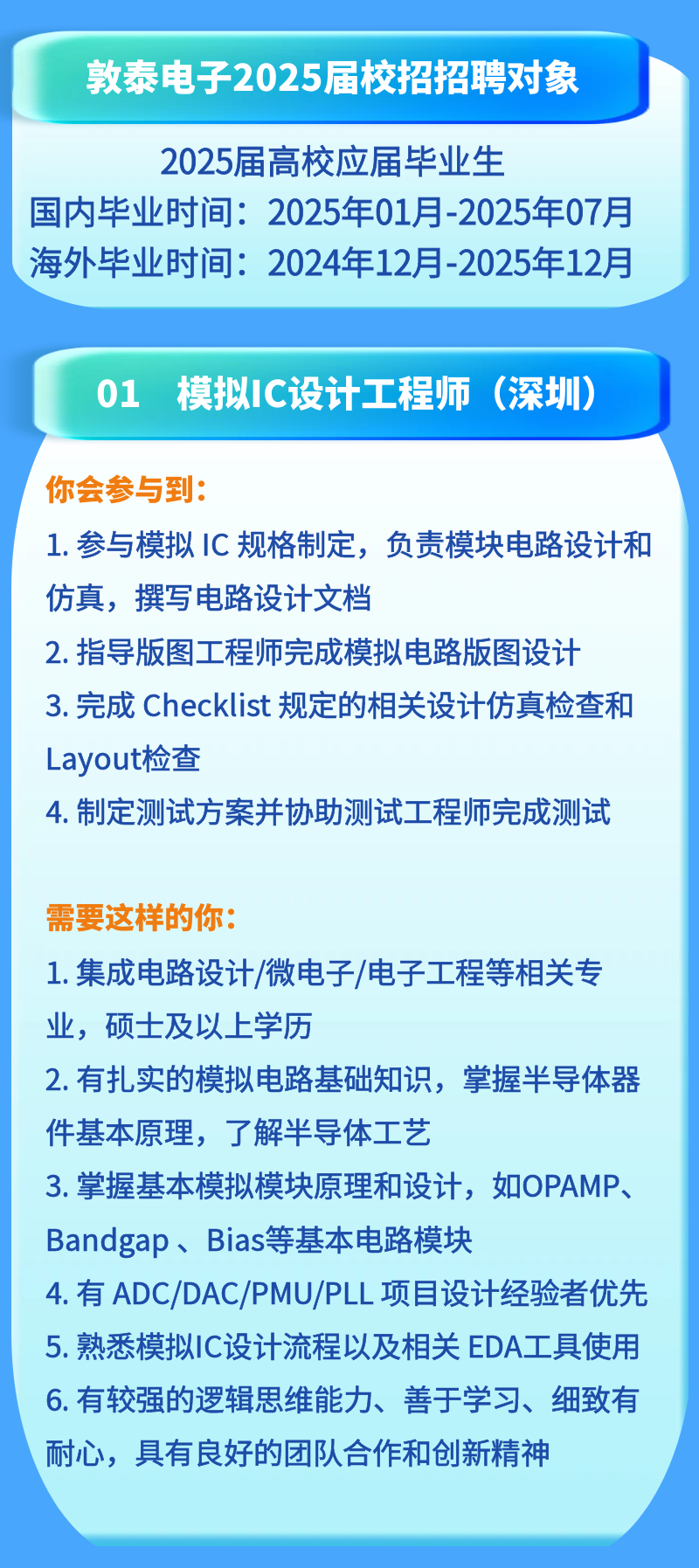 <p>敦泰电子2025届校招招聘对象</p>
<p>2025届高校应届毕业生</p>
<p>国内毕业时间:2025年01月-2025年07月<br/>海外毕业时间:2024年12月-2025年12月</p>
<p>01 模拟IC设计工程师(深圳)</p>
<p>你会参与到:</p>
<p>1.参与模拟 IC 规格制定，负责模块电路设计和<br/>仿真，撰写电路设计文档</p>
<p>2.指导版图工程师完成模拟电路版图设计<br/>3.完成Checklist 规定的相关设计仿真检查和<br/>Layout检查</p>
<p>4.制定测试方案并协助测试工程师完成测试</p>
<p>需要这样的你:</p>
<p>1. 集成电路设计/微电子/电子工程等相关专<br/>业，硕士及以上学历</p>
<p>2.有扎实的模拟电路基础知识，掌握半导体器<br/>件基本原理，了解半导体工艺</p>
<p>3. 掌基本模拟模块原理和设计，如OPAMP、<br/>Bandgap、Bias等基本电路模块</p>
<p>4.有ADC/DAC/PMU/PLL项目设计经验者优先<br/>5.熟悉模拟IC设计流程以及相关 EDA工具使用<br/>6.有较强的逻辑思维能力、善于学习、细致有<br/>耐心，具有良好的团队合作和创新精神</p>
