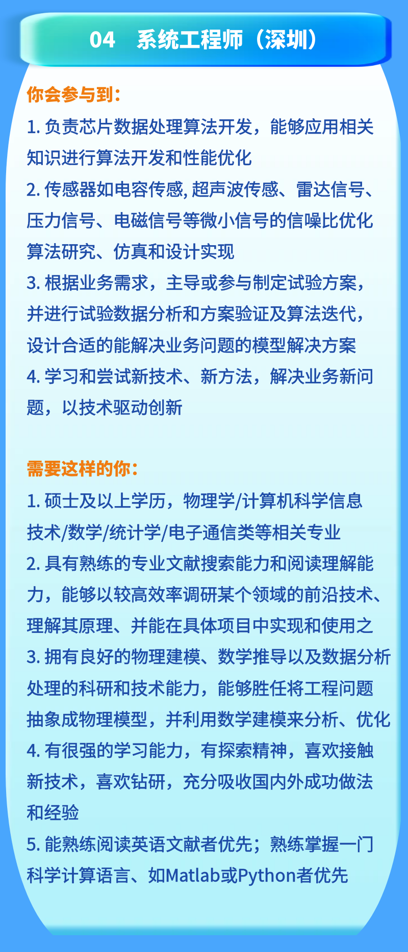 <p>04 系统工程师(深圳)</p>
<p>你会参与到:</p>
<p>1.负责芯片数据处理算法开发，能够应用相关<br/>知识进行算法开发和性能优化</p>
<p>2.传感器如电容传感，超声波传感、雷达信号、<br/>压力信号、电磁信号等微小信号的信噪比优化<br/>算法研究、仿真和设计实现</p>
<p>3.根据业务需求，主导或参与制定试验方案，<br/>并进行试验数据分析和方案验证及算法迭代，<br/>设计合适的能解决业务问题的模型解决方案<br/>4.学习和尝试新技术、新方法，解决业务新问<br/>题，以技术驱动创新</p>
<p>需要这样的你:</p>
<p>1.硕士及以上学历，物理学/计算机科学信息<br/>技术/数学/统计学/电子通信类等相关专业<br/>2.具有熟练的专业文献搜索能力和阅读理解能<br/>力，能够以较高效率调研某个领域的前沿技术、<br/>理解其原理、并能在具体项目中实现和使用之<br/>3.拥有良好的物理建模、数学推导以及数据分析<br/>处理的科研和技术能力，能够胜任将工程问题<br/>抽象成物理模型，并利用数学建模来分析、优化<br/>4.有很强的学习能力，有探索精神，喜欢接触<br/>新技术，喜欢钻研，充分吸收国内外成功做法<br/>和经验</p>
<p>5. 能熟练阅读英语文献者优先;熟练掌握一门<br/>科学计算语言、如Matlab或Python者优先</p>
