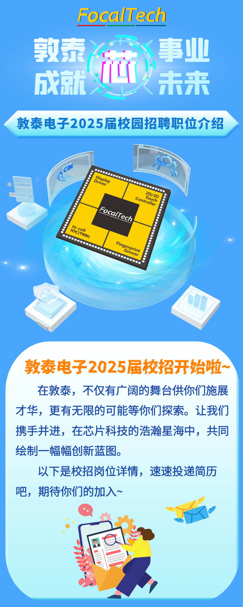 <p>FocalTech<br/>事业<br/>敦泰分<br/> <br/>未来<br/>成就义</p>
<p>敦泰电子2025届校园招聘职位介绍</p>
<p>Display</p>
<p>Driver</p>
<p>2D/3D</p>
<p>Touch</p>
<p>Controller</p>
<p>的的</p>
<p>FocalTech<br/>IDEDD</p>
<p>w&ldquo;w&ldquo;w&ldquo;&ldquo;&ldquo;h&ldquo;&ldquo;&ldquo;&ldquo;&ldquo;&ldquo;&ldquo;</p>
<p>Fingerprint</p>
<p>Sensor</p>
<p>敦泰电子2025届校招开始啦.<br/>在敦泰，不仅有广阔的舞台供你们施展<br/>才华，更有无限的可能等你们探索。让我们<br/>携手并进，在芯片科技的浩瀚星海中，共同<br/>绘制一幅幅创新蓝图。</p>
<p>以下是校招岗位详情，速速投递简历<br/>吧，期待你们的加入~</p>
