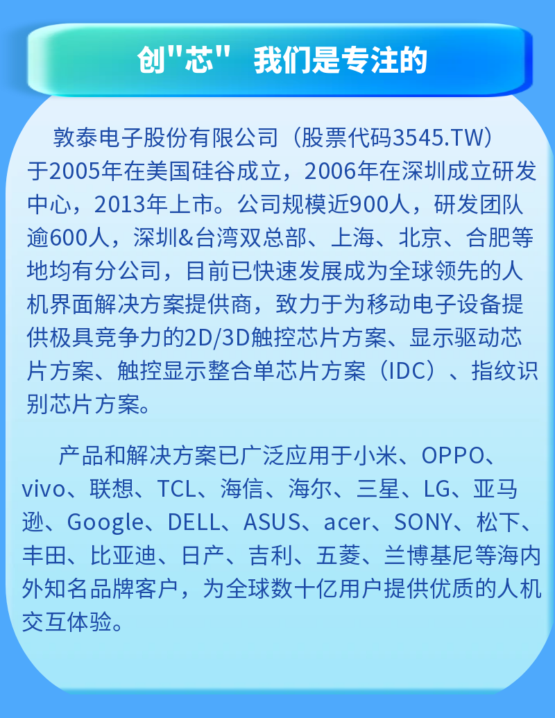 <p>创"芯"我们是专注的</p>
<p>敦泰电子股份有限公司(股票代码3545.TW)</p>
<p>于2005年在美国硅谷成立，2006年在深圳成立研发<br/>中心，2013年上市。公司规模近900人，研发团队<br/>逾600人，深圳&台湾双总部、上海、北京、合肥等<br/>地均有分公司，目前已快速发展成为全球领先的人<br/>机界面解决方案提供商，致力于为移动电子设备提<br/>供极具竞争力的2D/3D触控芯片方案、显示驱动芯<br/>片方案、触控显示整合单芯片方案(IDC)、指纹识<br/>别芯片方案。</p>
<p>产品和解决方案已广泛应用于小米、OPPO、<br/>vivo、联想、TCL、海信、海尔、三星、LG、亚马<br/>逊、Google、DELL、ASUS、acer、SONY、松下、<br/>丰田、比亚迪、日产、吉利、五菱、兰博基尼等海内<br/>外知名品牌客户，为全球数十亿用户提供优质的人机<br/>交互体验。</p>
