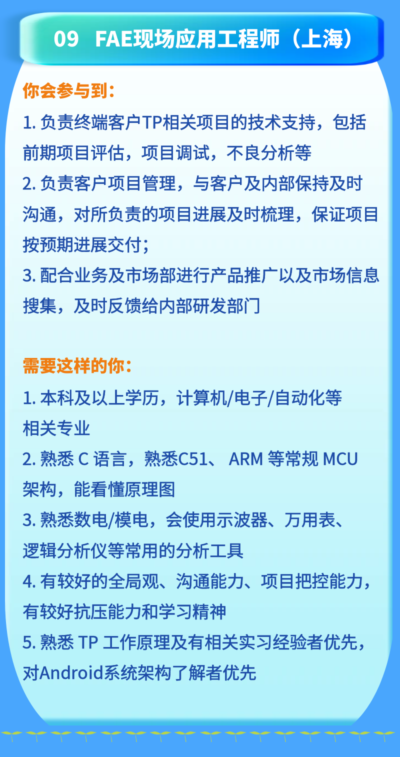 <p>09<br/>FAE现场应用工程师(上海)</p>
<p>你会参与到:</p>
<p>1.负责终端客户TP相关项目的技术支持，包括<br/>前期项目评估，项目调试，不良分析等</p>
<p>2. 负责客户项目管理，与客户及内部保持及时<br/>沟通，对所负责的项目进展及时梳理，保证项目<br/>按预期进展交付;</p>
<p>3.配合业务及市场部进行产品推广以及市场信息<br/>搜集，及时反馈给内部研发部门</p>
<p>需要这样的你:</p>
<p>1.本科及以上学历，计算机/电子/自动化等<br/>相关专业</p>
<p>2. 熟悉C 语言，熟悉C51、ARM 等常规 MCU<br/>架构，能看懂原理图</p>
<p>3.熟悉数电/模电，会使用示波器、万用表、<br/>逻辑分析仪等常用的分析工具</p>
<p>4.有较好的全局观、沟通能力、项目把控能力，<br/>有较好抗压能力和学习精神</p>
<p>5. 熟悉TP工作原理及有相关实习经验者优先，<br/>对Android系统架构了解者优先</p>
<p>"&ldquo;"<br/> <br/>"<br/>"</p>
