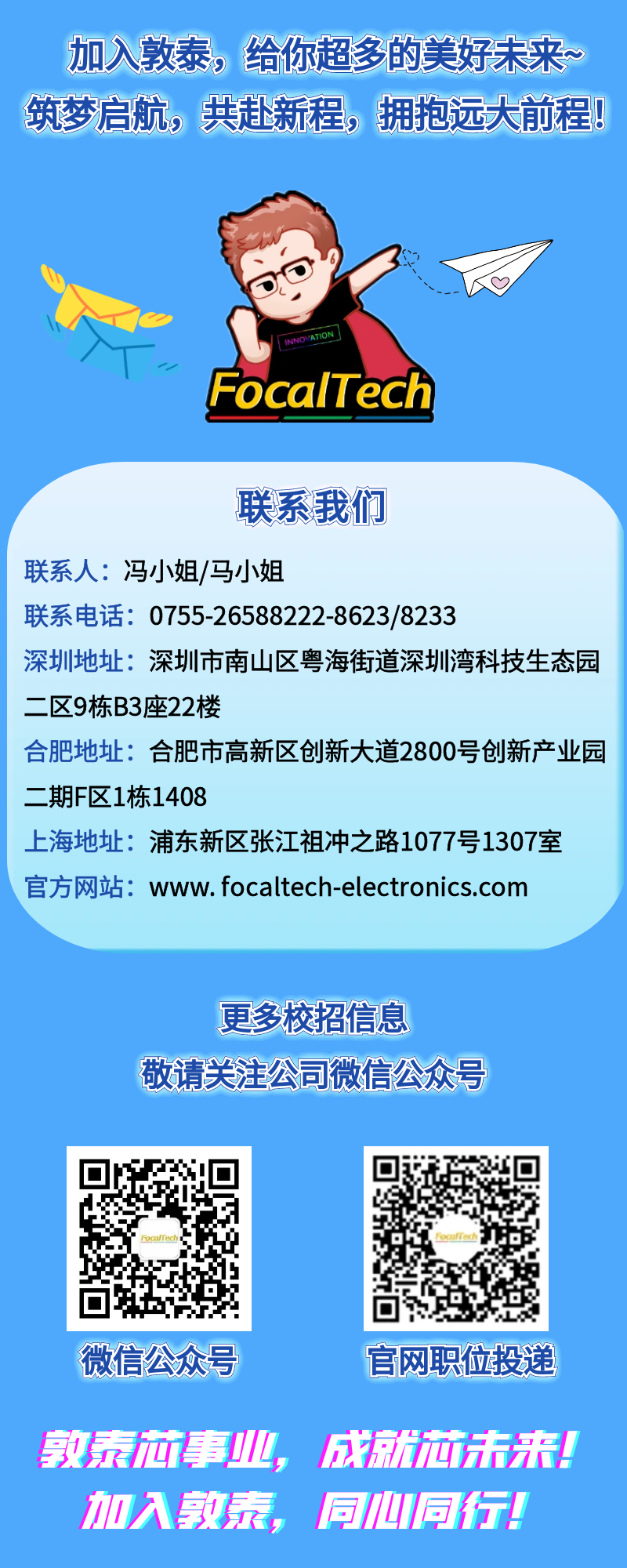 <p>加入敦泰，给你超多的美好未来~<br/>筑梦启航，共赴新程，拥抱远大前程!</p>
<p>FocalTech</p>
<p>联系我们</p>
<p>联系人:冯小姐/马小姐</p>
<p>联系电话:0755-26588222-8623/8233</p>
<p>深圳地址:深圳市南山区粤海街道深圳湾科技生态园<br/>二区9栋B3座22楼</p>
<p>合肥地址:合肥市高新区创新大道2800号创新产业园<br/>二期F区1栋1408</p>
<p>上海地址:浦东新区张江祖冲之路1077号1307室<br/>官方网站:www.focaltech-electronics.com</p>
<p>更多校招信息</p>
<p>敬请关注公司微信公众号</p>
<p>微信公众号</p>
<p>官网职位投递</p>
<p>敦泰芯事业，成就芯击来!<br/>加入敦泰，<br/>同心同行!</p>
