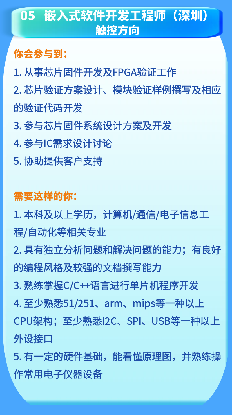 <p>05嵌入式软件开发工程师(深圳)</p>
<p>触控方向</p>
<p>你会参与到:</p>
<p>1.从事芯片固件开发及FPGA验证工作</p>
<p>2.芯片验证方案设计、模块验证样例写及相应<br/>的验证代码开发</p>
<p>3. 参与芯片固件系统设计方案及开发</p>
<p>4.参与IC需求设计讨论</p>
<p>5.协助提供客户支持</p>
<p>需要这样的你。</p>
<p>1.本科及以上学历，计算机/通信/电子信息工<br/>程/自动化等相关专业</p>
<p>2.具有独立分析问题和解决问题的能力;有良好<br/>的编程风格及较强的文档撰写能力</p>
<p>3.熟练掌C/C++语言进行单片机程序开发<br/>4. 至少熟悉51/251、arm、mips等一种以上<br/>CPU架构;至少熟悉I2C、SPI、USB等一种以上<br/>外设接口</p>
<p>5.有一定的硬件基础，能看懂原理图，并熟练操<br/>作常用电子仪器设备</p>
