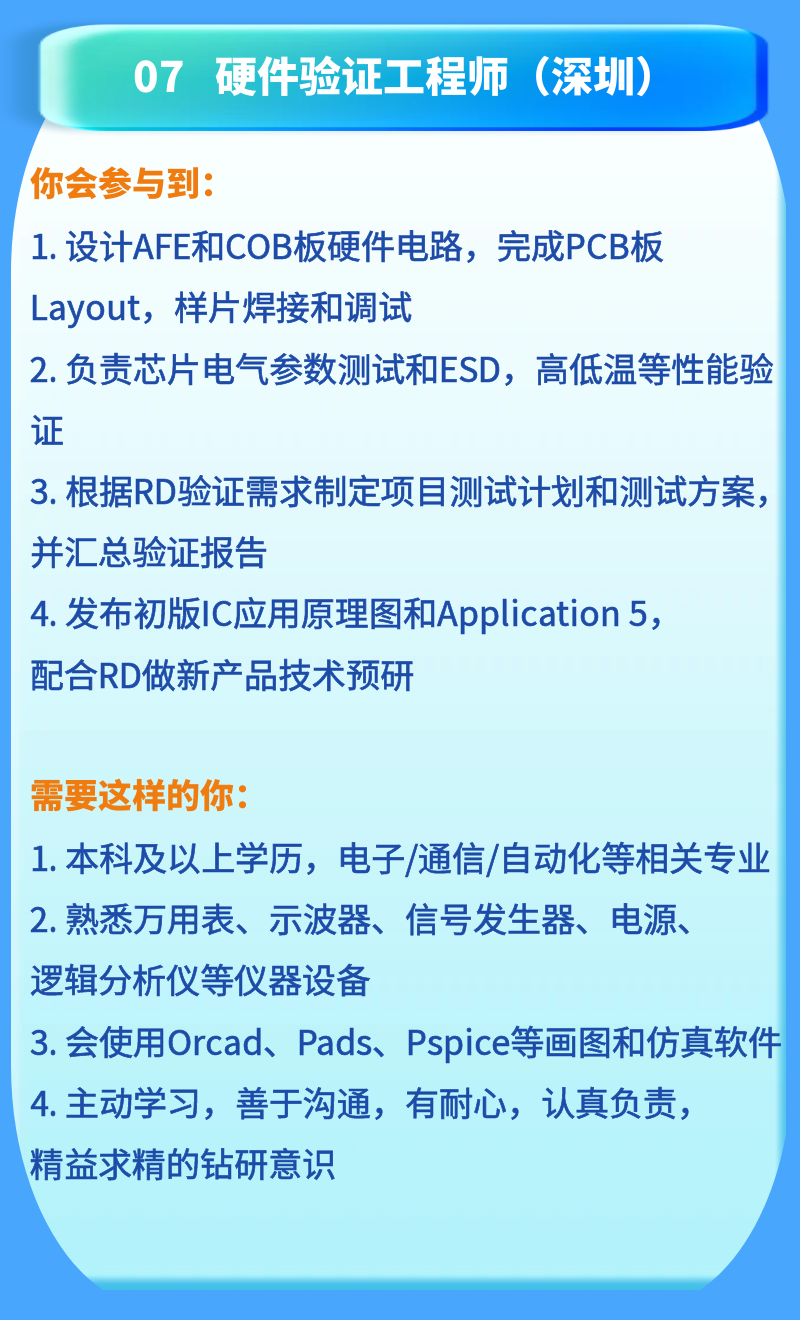 <p>07 硬件验证工程师<br/>(深圳)</p>
<p>你会参与到:</p>
<p>1.设计AFE和COB板硬件电路，完成PCB板<br/>Layout，样片焊接和调试</p>
<p>2.负责芯片电气参数测试和ESD，高低温等性能验<br/>证</p>
<p>3. 根据RD验证需求制定项目测试计划和测试方案，<br/>并汇总验证报告</p>
<p>4.发布初版IC应用原理图和Application 5，<br/>配合RD做新产品技术预研</p>
<p>需要这样的你:</p>
<p>1.本科及以上学历，电子/通信/自动化等相关专业<br/>2.熟悉万用表、示波器、信号发生器、电源、</p>
<p>逻辑分析仪等仪器设备</p>
<p>3.会使用Orcad、Pads、Pspice等画图和仿真软件<br/>4.主动学习，善于沟通，有耐心，认真负责，</p>
<p>精益求精的钻研意识</p>
