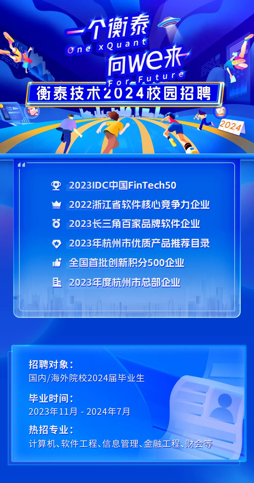 <p>一个衡泰</p>
<p>one xQuant</p>
<p>同we来</p>
<p>or-FUture</p>
<p>衡泰技术2024校园招聘</p>
<p>2024</p>
<p>\' 1-</p>
<p>空2023IDC中国FinTech50</p>
<p>2022浙江省软件核心竞争力企业</p>
<p>2023长三角百家品牌软件企业</p>
<p>◆2023年杭州市优质产品推荐目录</p>
<p>全国首批创新积分500企业</p>
<p>且2023年度杭州市总部企业</p>
<p>招聘对象:</p>
<p>国内/海外院校2024届毕业生</p>
<p>毕业时间:</p>
<p>2023年11月-2024年7月</p>
<p>热招专业:</p>
<p>计算机、软件工程、信息管理、金融工程、财会等</p>
