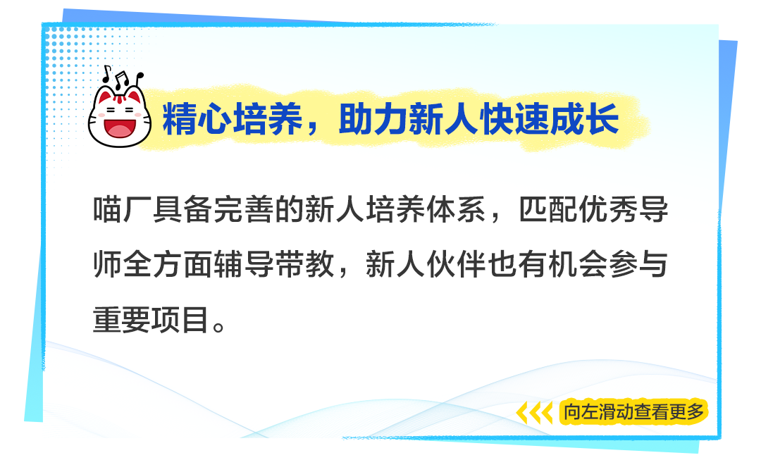 <p>精心培养，助力新人快速成长</p>
<p>喵厂具备完善的新人培养体系，匹配优秀导<br/>师全方面辅导带教，新人伙伴也有机会参与<br/>重要项目。</p>
<p>向左滑动查看更多</p>
