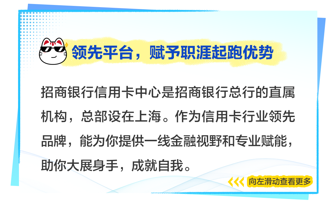 <p>)领先平台,赋予职涯起跑优势</p>
<p>招商银行信用卡中心是招商银行总行的直属</p>
<p>机构,总部设在上海。作为信用卡行业领先</p>
<p>品牌,能为你提供一线金融视野和专业赋能,</p>
<p>助你大展身手,成就自我。</p>
<p>向左滑动查看更多</p>

