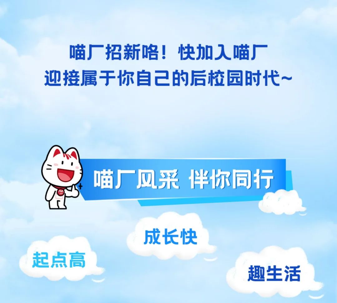 <p>喵厂招新咯!快加入喵厂</p>
<p>迎接属于你自己的后校园时代~</p>
<p>喵厂风采伴你同行</p>
<p>To</p>
<p>成长快</p>
<p>起点高</p>
<p>趣生活</p>
