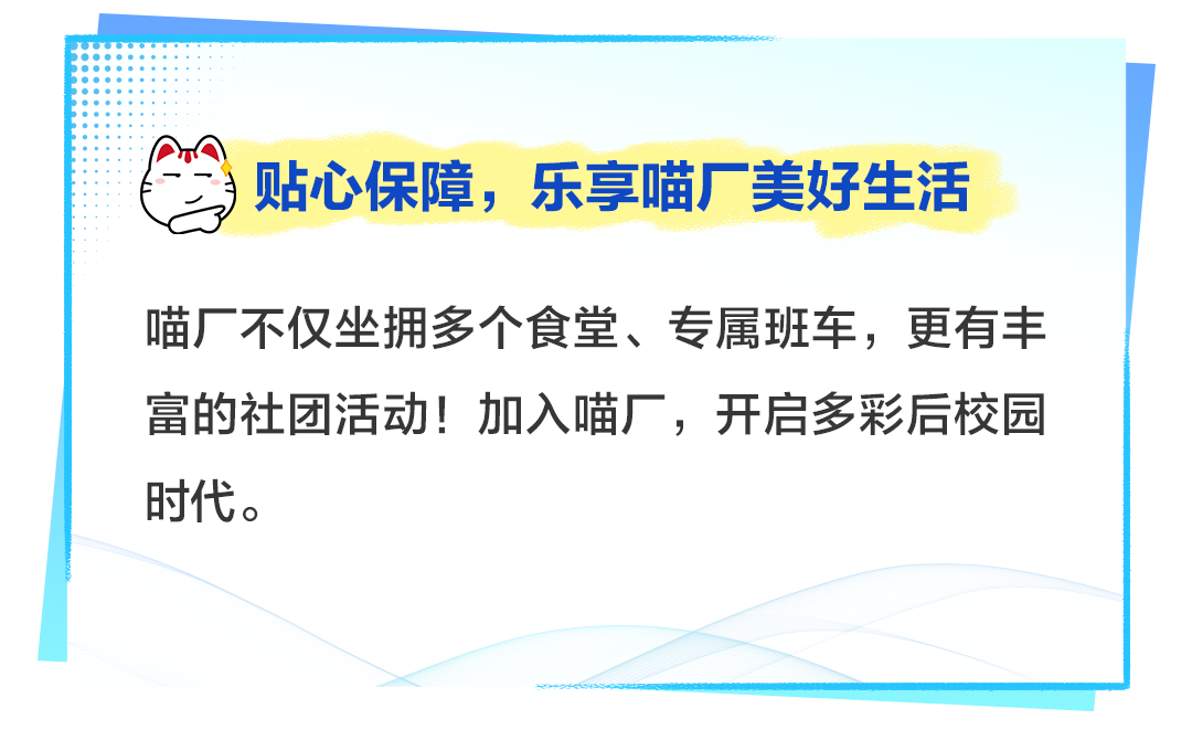 <p>)贴心保障,乐享喵厂美好生活</p>
<p>喵厂不仅坐拥多个食堂、专属班车,更有丰</p>
<p>富的社团活动!加入喵厂,开启多彩后校园</p>
<p>时代。</p>
