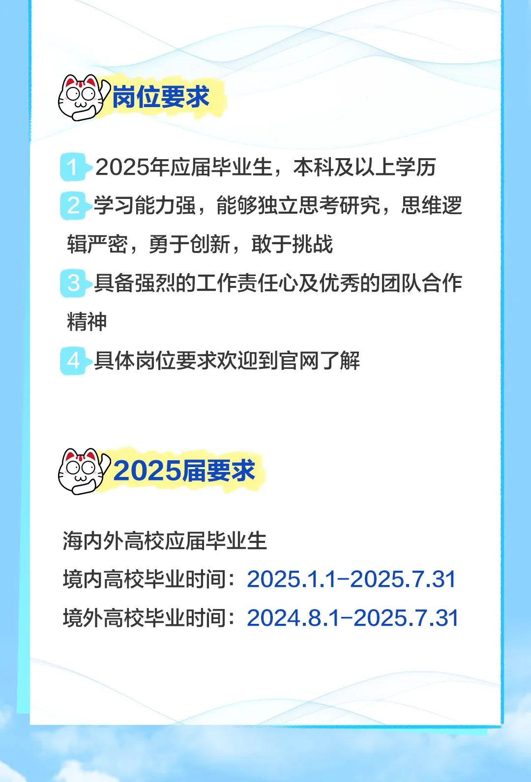 <p>岗位要求</p>
<p>2025年应届毕业生,本科及以上学历</p>
<p>学习能力强,能够独立思考研究,思维逻</p>
<p>辑严密,勇于创新,敢于挑战</p>
<p>具备强烈的工作责任心及优秀的团队合作</p>
<p>精神</p>
<p>具体岗位要求欢迎到官网了解</p>
<p>2025届要求</p>
<p>海内外高校应届毕业生</p>
<p>境内高校毕业时间: 2025.1.1-2025.7.31</p>
<p>境外高校毕业时间: 20248.1-2025.7.31</p>
