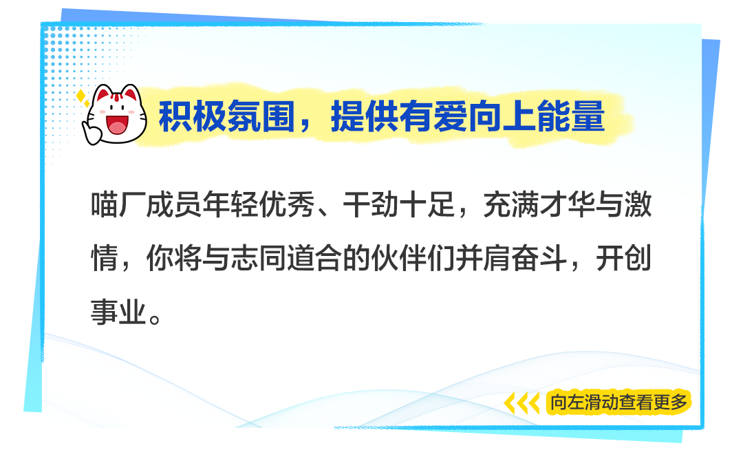 <p>)积极氛围,提供有爱向.上能量</p>
<p>喵厂成员年轻优秀、干劲十足,充满才华与激</p>
<p>情,你将与志同道合的伙伴们并肩奋斗,开创</p>
<p>事业。</p>
<p>向左滑动查看更多</p>
