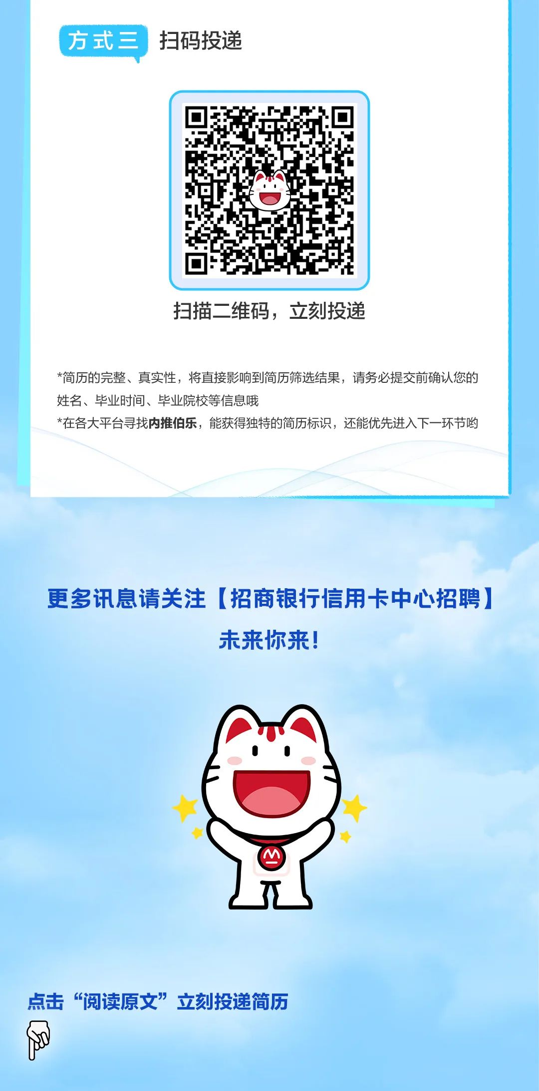 <p>方式三扫码投递</p>
<p>扫描二维码，立刻投递</p>
<p>*简历的完整、真实性，将直接影响到简历筛选结果，请务必提交前确认您的<br/>姓名、毕业时间、毕业院校等信息哦</p>
<p>*在各大平台寻找内推伯乐，能获得独特的简历标识，还能优先进入下一环节哟</p>
<p>更多讯息请关注[招商银行信用卡中心招聘)</p>
<p>未来你来!</p>
<p>点击“阅读原文”立刻投递简历</p>
