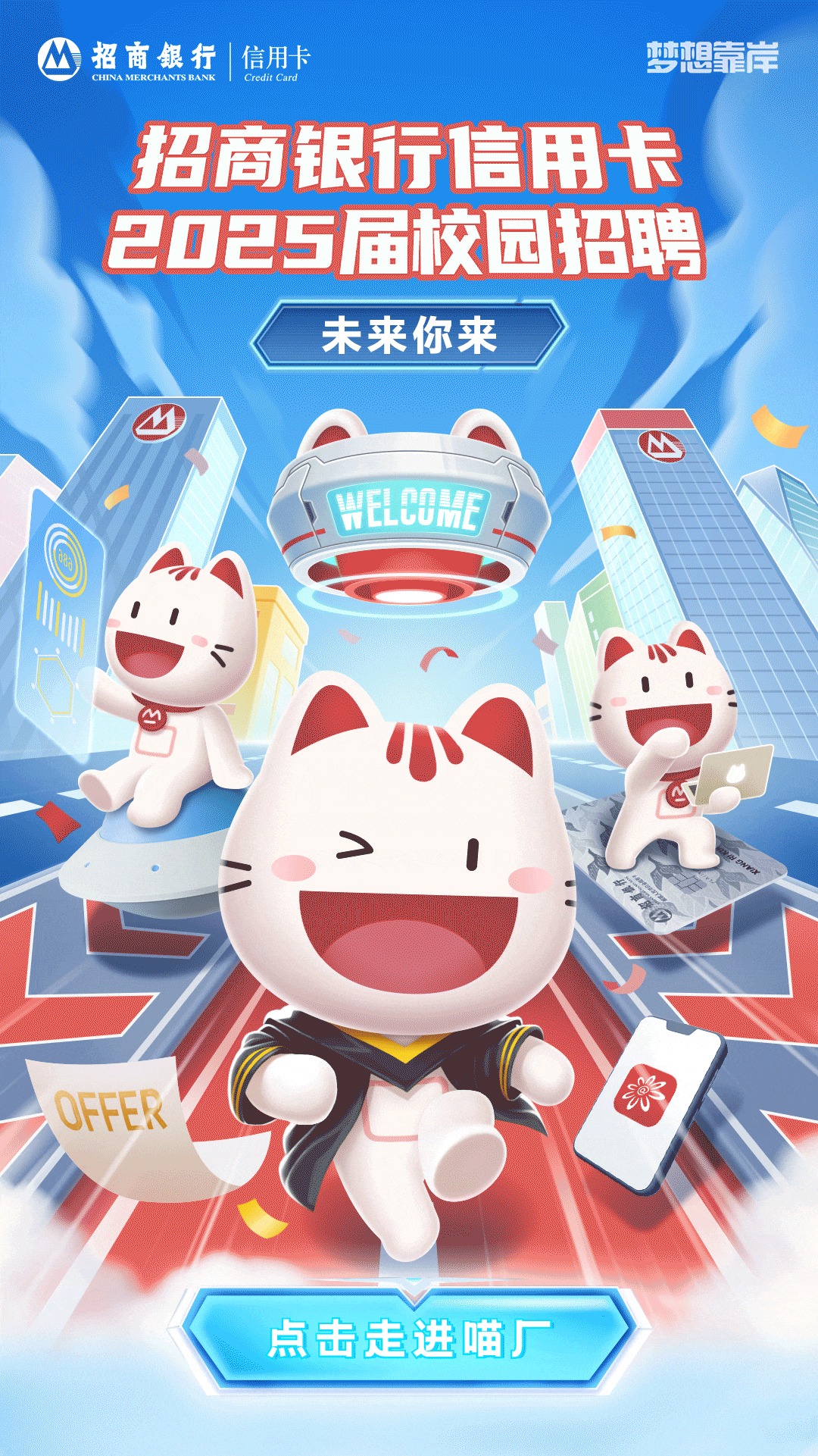 <p>CHINAMERCHANTS BANKM招商银行|信用卡Credit Card梦想靠岸</p>
<p>招商银行信用卡</p>
<p>2025届校园招聘</p>
<p>未来你来</p>
<p>w</p>
<p>WeLoMF</p>
<p>11</p>
<p>A. 1.</p>
<p>小</p>
<p>>1</p>
<p>OFFER※</p>
<p>红</p>
<p>点击走进喵厂</p>
