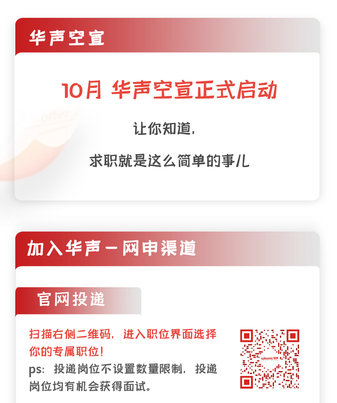 <p>华声空宣</p>
<p>10月华声空宣正式启动</p>
<p>让你知道,</p>
<p>求职就是这么简单的事儿</p>
<p>加入华声一网申渠道</p>
<p>官网投递</p>
<p>扫描右侧二.维码,进入职位界面选择</p>
<p>你的专属职位!不</p>
<p>pS:投递岗位不设置数量限制,投递</p>
<p>岗位均有机会获得面试。</p>
