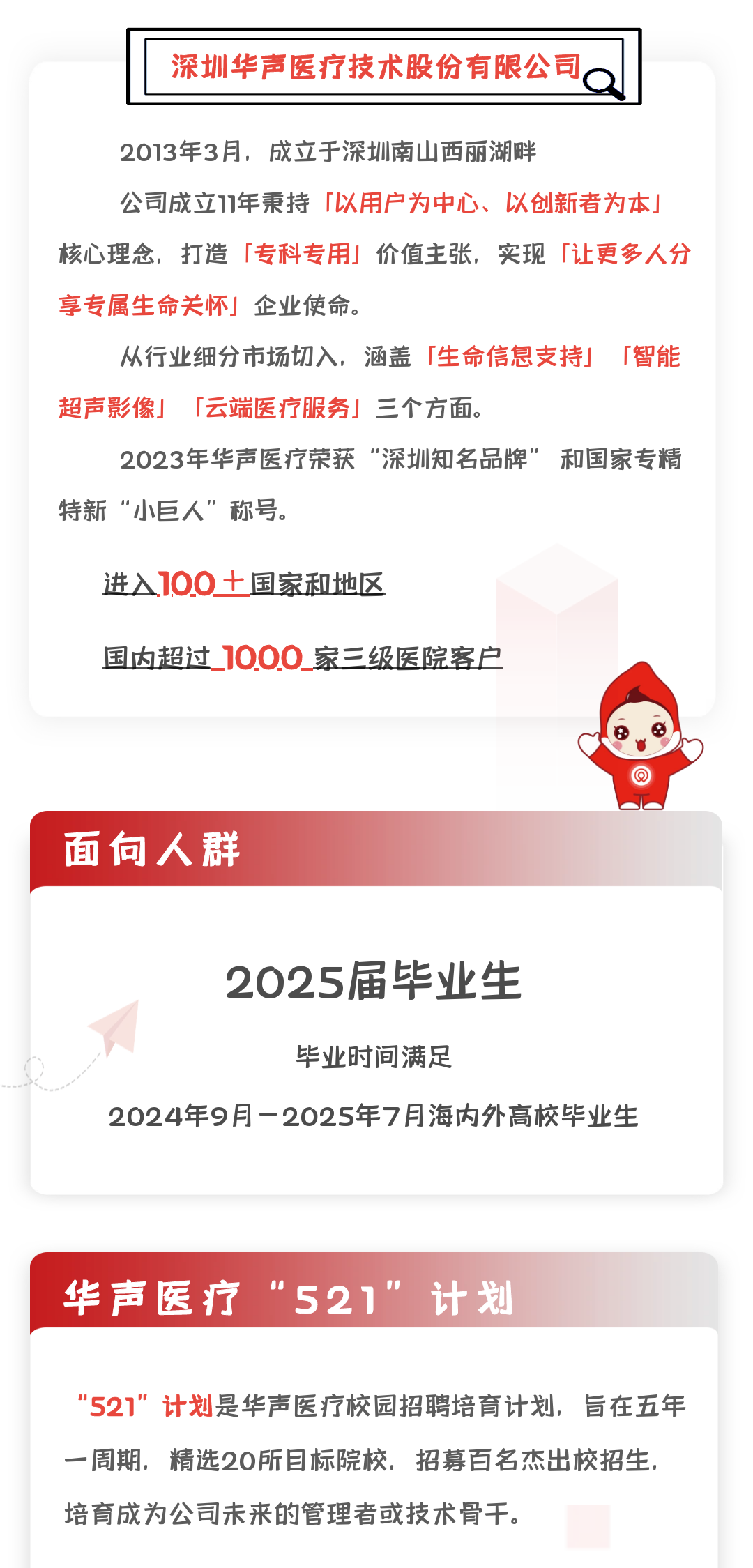 <p>深圳华声医疗技术股份有限公司</p>
<p>2013年3月，成立于深圳南山西丽湖畔</p>
<p>公司成立11年秉持「以用户为中心、<br/>以创新者为本」<br/>核心理念，打造「专科专用」价值主张，实现「让更多人分<br/>享专属生命关怀」企业使命。</p>
<p>从行业细分市场切入，涵盖「生命信息支持」「智能<br/>超声影像」「云端医疗服务」三个方面。</p>
<p>2023年华声医疗荣获“深圳知名品牌”<br/>和国家专精<br/>特新“小巨人”称号。</p>
<p>进入100十国家和地区</p>
<p>国内超过1000家三级医院客户</p>
<p>面向人群</p>
<p>2025届毕业生<br/>毕业时间满足</p>
<p>2024年9月-2025年7月海内外高校毕业生</p>
<p>华声医疗“521”计划</p>
<p>"521”计划是华声医疗校园招聘培育计划，旨在五年<br/>一周期，精选20所目标院校，招募百名杰出校招生，<br/>培育成为公司未来的管理者或技术骨干。</p>
