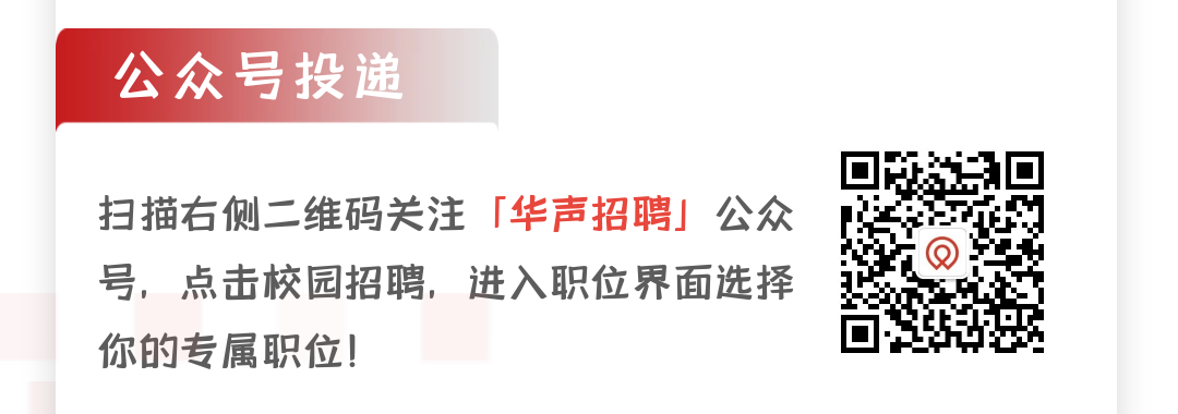 <p>公众号投递</p>
<p>扫描右侧二维码关注<br/>「华声招聘」公众<br/>号，点击校园招聘，进入职位界面选择<br/>你的专属职位!</p>
