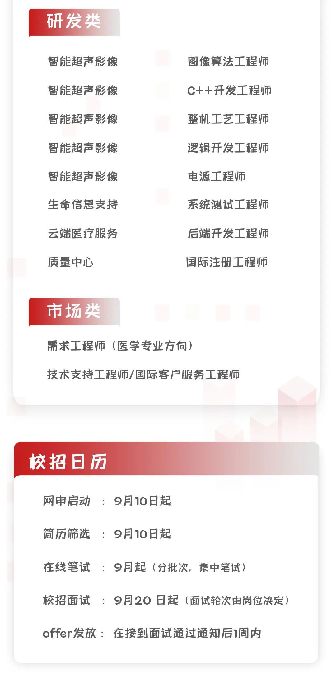 <p>研发类</p>
<p>智能超声影像<br/>智能超声影像<br/>智能超声影像<br/>智能超声影像<br/>智能超声影像<br/>生命信息支持<br/>云端医疗服务<br/>质量中心</p>
<p>图像算法工程师<br/>C++开发工程师<br/>整机工艺工程师<br/>逻辑开发工程师<br/>电源工程师</p>
<p>系统测试工程师<br/>后端开发工程师<br/>国际注册工程师</p>
<p>市场类</p>
<p>需求工程师(医学专业方向)</p>
<p>技术支持工程师/国际客户服务工程师</p>
<p>校招日历</p>
<p>网申启动:9月10日起</p>
<p>简历筛选:9月10日起</p>
<p>在线笔试:9月起(分批次，集中笔试)</p>
<p>校招面试:9月20日起(面试轮次由岗位决定)<br/>offer发放:在接到面试通过通知后1周内</p>
