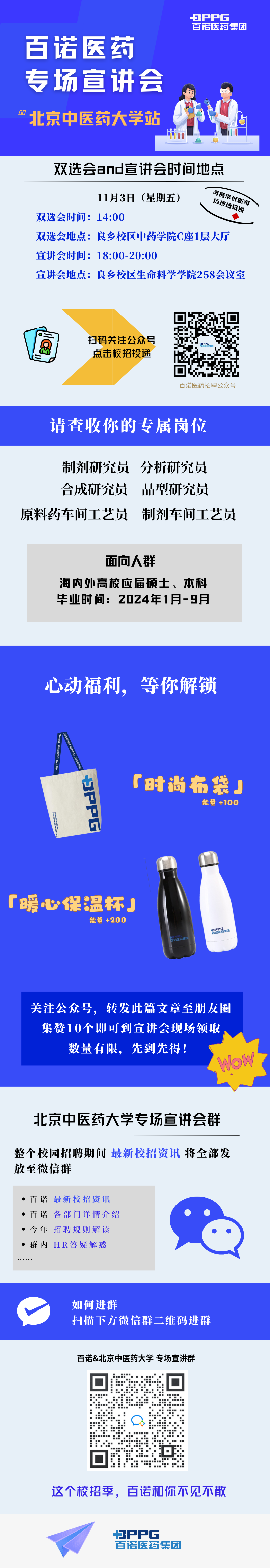 <p>PPPG</p>
<p>百诺医药集团</p>
<p>百诺医药</p>
<p>专场宣讲会</p>
<p>00北京中医药大学站</p>
<p>双选会and宣讲会时间地点</p>
<p>11月3日(星期五)可携万现投递纸医商\\</p>
<p>双选会时间: 14:00</p>
<p>双选会地点:良乡校区中药学院C座1层大厅</p>
<p>宣讲会时间: 18:00-20:00</p>
<p>宣讲会地点:良乡校区生命科学学院258会议室</p>
<p>扫码关注公众号</p>
<p>点击校招投递</p>
<p>百诺医药招聘公众号</p>
<p>请查收你的专属岗位</p>
<p>制剂研究员分析研究员</p>
<p>合成研究员晶型研究员</p>
<p>原料药车间工艺员制剂车间工艺员</p>
<p>百诺&北京中医药大学专场宣讲群</p>
<p>☐</p>
<p>回作☐</p>
<p>这个校招季,百诺和你不见不散</p>
<p>PPPG</p>
<p>百诺医药集团</p>

<table>
<tr><td>面向人群海内外高校应届硕士、本科毕业时间: 2024年1月-9月</td>
</tr>
<tr><td></td>
</tr>
<tr><td>心动福利,等你解锁「时尚布袋」能量+100「暖心保温杯J能量+200OPO集团F )关注公众号, 转发此篇文章至朋友圈集赞10个即可到宣讲会现场领取数量有限,先到先得!Wow北京中医药大学专场宣讲会群整个校园招聘期间最新校招资讯将全部发放至微信群 百诺最新校招资讯 百诺各部门详情介绍    今年招聘规则解读 群内HR答疑解惑-</td>
</tr>
<tr><td>如何进群扫描下方微信群二维码进群</td>
</tr>
</table>

