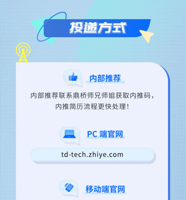 <p>投递方式</p>
<p>内部推荐</p>
<p>内部推荐联系鼎桥师兄师姐获取内推码，</p>
<p>内推简历流程更快处理!</p>
<p>PC端官网</p>
<p>td-tech.zhiye.com</p>
<p>移动端官网</p>
