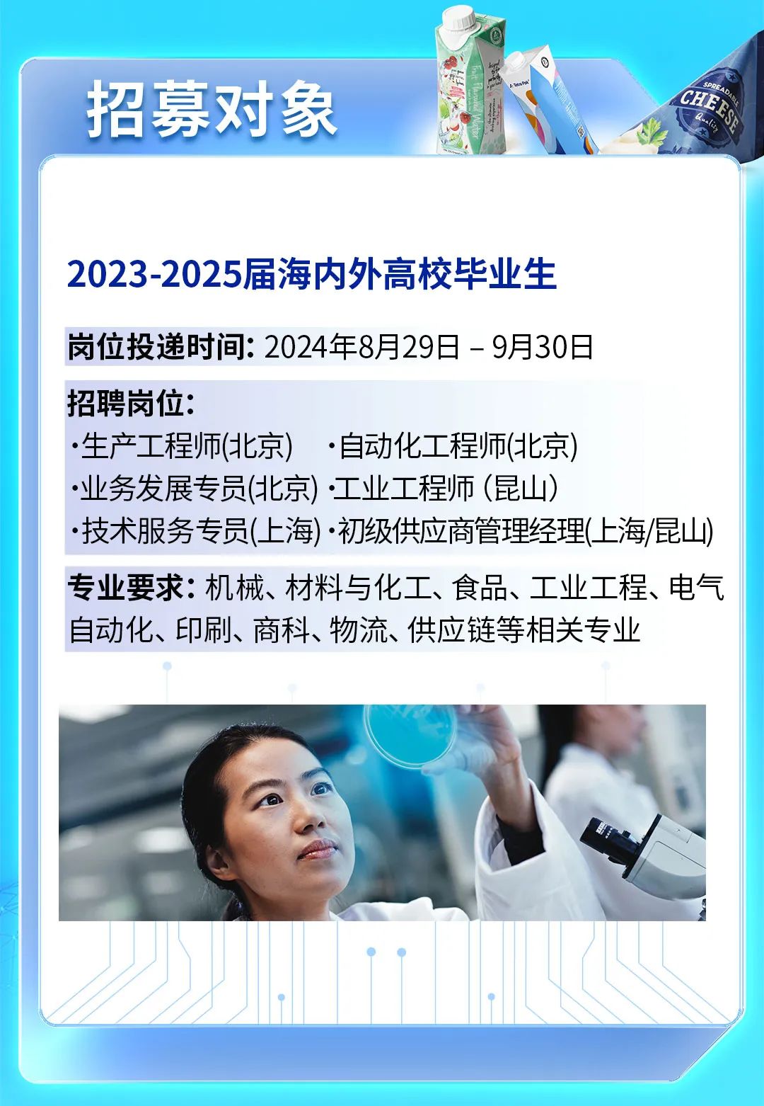 
<table>
<tr><td colspan="5">招募对象</td>
<td colspan="4">CHE小I \'</td>
</tr>
<tr><td colspan="9">2023-2025届海内外高校毕业生岗位投递时间: 2024年8月29日-9月30日招聘岗位: 生产工程师(北京) .自动化工程师(北京)业务发展专员(北京)工业工程师(昆山)技术服务专员(_上海) .初级供应商管理经理(上海/昆山)专业要求:机械、材料与化工、食品、工业工程、电气自动化、印刷、商科、物流、供应链等相关专业) 1 \'SO.、\'</td>
</tr>
<tr><td colspan="4"></td>
<td></td>
<td colspan="4"></td>
</tr>
<tr><td></td>
<td></td>
<td>I</td>
<td></td>
<td> </td>
<td></td>
<td>I</td>
<td></td>
<td></td>
</tr>
</table>
