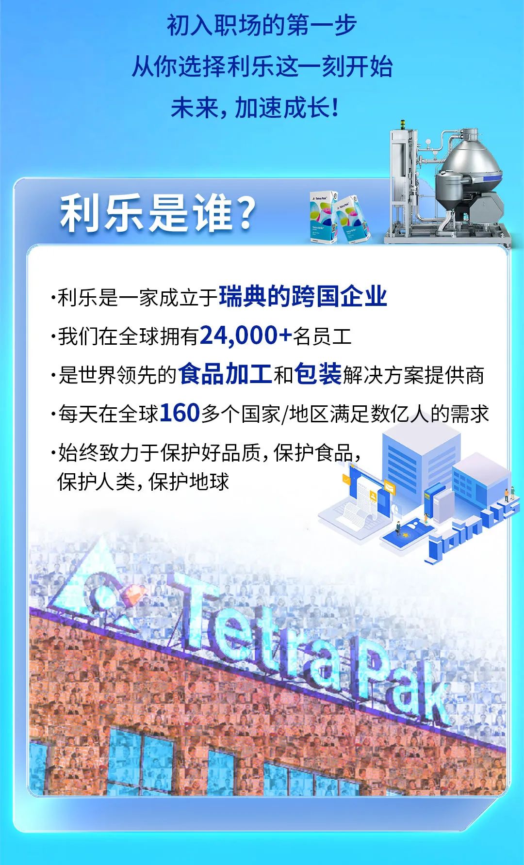 <p>初入职场的第一步</p>
<p>从你选择利乐这一刻开始</p>
<p>未来,加速成长!</p>
<p>利乐是谁?</p>
<p> 利乐是一 家成立于瑞典的跨国企业</p>
<p> 我们在全球拥有24,000+名员工</p>
<p>.是世界领先的食品加工和包装解决方案提供商</p>
<p> 每天在全球160多个国家/地区满足数亿人的需求</p>
<p>.始终致力于保护好品质,保护食品,</p>
<p>保护人类,保护地球</p>
<p>eltaPac</p>

