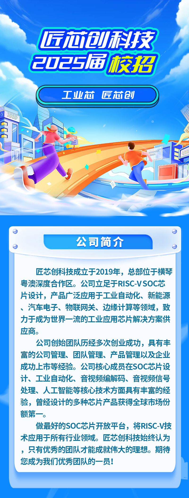 <p>匠芯创科技</p>
<p>2025届校招</p>
<p>工业芯匠芯创</p>
<p>力功</p>
<p>门</p>
<p>公司简介</p>
<p>匠芯创科技成立于2019年,总部位于横琴</p>
<p>粤澳深度合作区。公司立足于RISC-VSOC芯</p>
<p>片设计,产品广泛应用于工业自动化、新能源</p>
<p>、汽车电子、物联网关、边缘计算等领域,致</p>
<p>力于成为世界一流的工业应用芯片解决方案供</p>
<p>应商。</p>
<p>公司创始团队历经多次创业成功,具有丰</p>
<p>富的公司管理、团队管理、产品管理以及企业</p>
<p>成功上市等经验。公司核心成员在SOC芯片设</p>
<p>计、工业自动化、音视频编解码、音视频信号</p>
<p>处理、人工智能等核心技术方面具有丰富的经</p>
<p>验,曾经设计的多种芯片产品获得全球市场份</p>
<p>额第一-。</p>
<p>做最好的SOC芯片开放平台,将RISC-V技</p>
<p>术应用于所有行业领域。匠芯创科技始终认为</p>
<p>,只有优秀的团队才能成就伟大的理想。期待</p>
<p>您成为我们优秀团队的一员!</p>
