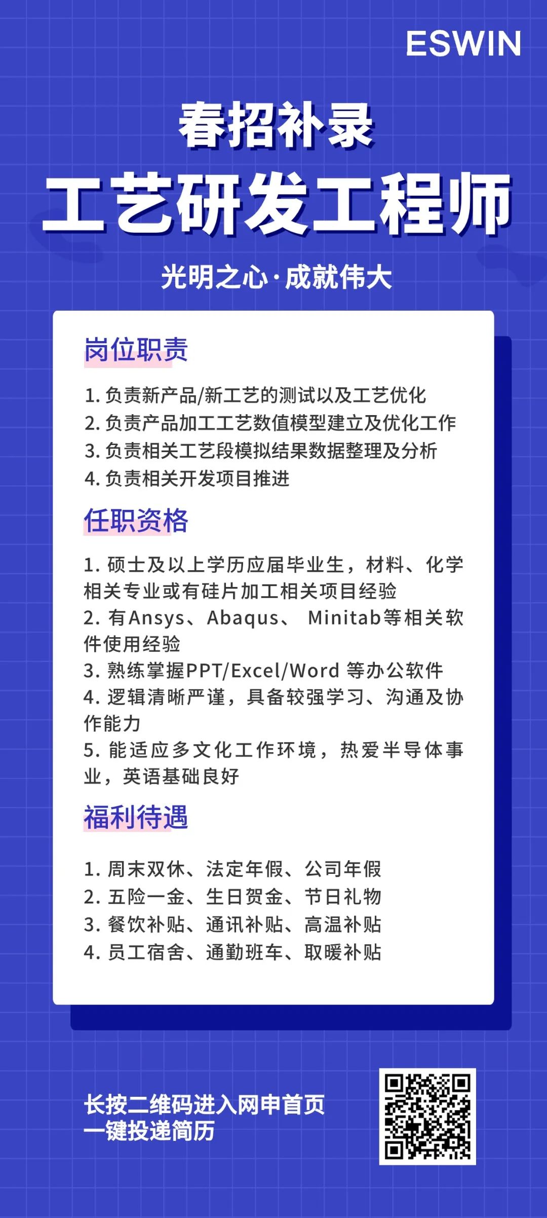 <p>ESWIN</p>
<p>春招补录</p>
<p>工艺研发工程师<br/>光明之心·成就伟大</p>
<p>岗位职责</p>
<p>1.负责新产品/新工艺的测试以及工艺优化<br/>2.负责产品加工工艺数值模型建立及优化工作<br/>3.负责相关工艺段模拟结果数据整理及分析<br/>4.负责相关开发项目推进</p>
<p>任职资格</p>
<p>1.硕士及以上学历应届毕业生，材料、化学<br/>相关专业或有硅片加工相关项目经验</p>
<p>2.有Ansys、Abaqus、Minitab等相关软<br/>件使用经验</p>
<p>3.熟练掌握PPT/Excel/Word等办公软件<br/>4.逻辑清晰严谨，具备较强学习、沟通及协<br/>作能力</p>
<p>5.能适应多文化工作环境，热爱半导体事<br/>业，英语基础良好</p>
<p>福利待遇</p>
<p>1.周末双休、法定年假、公司年假<br/>2.五险一金、生日贺金、节日礼物<br/>3.餐饮补贴、通讯补贴、高温补贴<br/>4.员工宿舍、通勤班车、取暖补贴</p>
<p>长按二维码进入网申首页<br/>-键投递简历</p>
