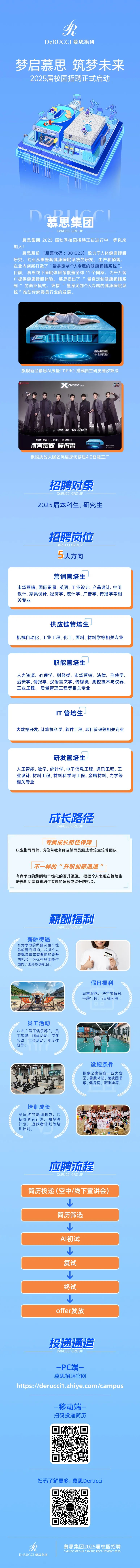 <p>A</p>
<p>DeRUC CI慕思集团</p>
<p>梦启慕思筑梦未来</p>
<p>2025届校园招聘正式启动</p>
<p>DoRUCC</p>
<p>排排</p>
<p>D.AC </p>
<p>慕思集团</p>
<p>DERUCCI GROUP</p>
<p>慕思集团2025届秋季校园招聘正在进行中,等你来</p>
<p>加入!</p>
<p>慕思股份[股票代码: 001323] 致力于人体健康睡眠</p>
<p>研究,专业从事整套健康睡眠系统的研发、生产和销售,</p>
<p>在业内创新打造了“量身定制个人专属的健康睡眠系统”</p>
<p>目前,慕思线下睡眠体验馆覆盖全球11个国家,为千万客</p>
<p>户提供健康睡眠体验。慕思提出了量身定制健康睡眠系</p>
<p>统”的商业模式,凭借“量身定制个人专属的健康睡眠系</p>
<p>统"推动传统寝具行业的发展。</p>
<p>葛思AI智能床垫</p>
<p>十象影刘以法</p>
<p>旗舰新品慕思AI床垫T11PRO搭载自主研发潮汐算法</p>
<p>X GOrwo!</p>
<p>4月21日起每周日21点档</p>
<p>首席好梦官| DeRUCCI慕思集团</p>
<p>家有慕思睡得香ewwLLU城乐</p>
<p>极限挑战大咖团沉浸探访慕思4.0智慧工厂</p>
<p>招聘对象</p>
<p>DeRUCCI GROUP</p>
<p>2025届本科生、研究生</p>
<p>招聘岗位</p>
<p>DERUCCI GROUP 一</p>
<p>5大方向</p>
<p>营销管培生</p>
<p>市场营销、国际贸易、英语、工业设计、产品设计、空间</p>
<p>设计、家具设计、经济学、统计学、广告学、传播学等相</p>
<p>关专业</p>
<p>薪酬福利</p>
<p>DeRUCCI GROUP</p>
<p>薪酬待遇</p>
<p>有竞争力的薪酬及和个性</p>
<p>化的晋升通道,根据个人</p>
<p>表现每年享有调薪和晋升</p>
<p>的机会,为优秀员工提供</p>
<p>国内/国外旅游机会;</p>
<p>J</p>
<p>假日福利</p>
<p>周末双休,法定节假日、</p>
<p>JL见了带薪年假、节日福利等;</p>
<p>员工活动</p>
<p>八大“员工俱乐部",员</p>
<p>工旅游、团建活动、文化</p>
<p>活动、年会活动、年度体</p>
<p>检等;</p>
<p>山</p>
<p>设施条件</p>
<p>提供公寓住宿、四大食</p>
<p>堂、餐费补贴、免费图书</p>
<p>馆、健身房篮球场等;</p>
<p>培训成长</p>
<p>多层次的培训机制,包</p>
<p>括寻梦者计划、知梦者计划、追梦者计划等培ROCketR中</p>
<p>训计划。</p>
<p>应聘流程</p>
<p>DERUCCI GROUP 一</p>
<p>简历投递(空中/线下宣讲会)</p>
<p>简历筛选</p>
<p> </p>
<p>Al初试</p>
<p> </p>
<p>复试</p>
<p> </p>
<p>终试</p>
<p> </p>
<p>offer发放</p>
<p>投递通道</p>
<p>DeRUCCI GROUP</p>
<p>-PC端-</p>
<p>慕思招聘官网</p>
<p>https://derucci1.zhiye.com/campus</p>
<p>-移动端一</p>
<p>扫码投递简历</p>
<p>扫码了解更多:慕思Derucci</p>
<p>A慕思集团2025届校园招聘</p>
<p>DeRUCCI GROUP CAMPUS RECRUITMENT 2025</p>
<p>DeRUCCI慕思集团</p>

<table>
<tr><td>供应链管培生机械自动化、工业工程、化工、面料、材料学等相关专业</td>
</tr>
<tr><td>职能管培生人力资源、心理学、财经类、市场营销、法律、刑侦学、治安学、情报学、汉语言文学、传媒类、测控技术与仪器、工业工程、质量管理工程等相关专业</td>
</tr>
<tr><td>IT管培生大数据开发、计算机科学、软件工程、项目管理等相关专业</td>
</tr>
<tr><td>研发管培生人工智能、数学、统计学、电子信息工程、通讯工程、工业设计、材料工程、材料科学与工程、金属材料、力学等相关专业成长路径DeRUCCI GROUP</td>
</tr>
<tr><td>厂 门 专属成长路径保障职业指导导师、岗位带教老师及辅导员组成管培生培养团队。不一样的“升职加薪通道”有竞争力的薪酬和个性化的晋升通道,根据个人表现在管培生培养期间享有管培生专属的调薪或晋升的机会。L J</td>
</tr>
</table>
