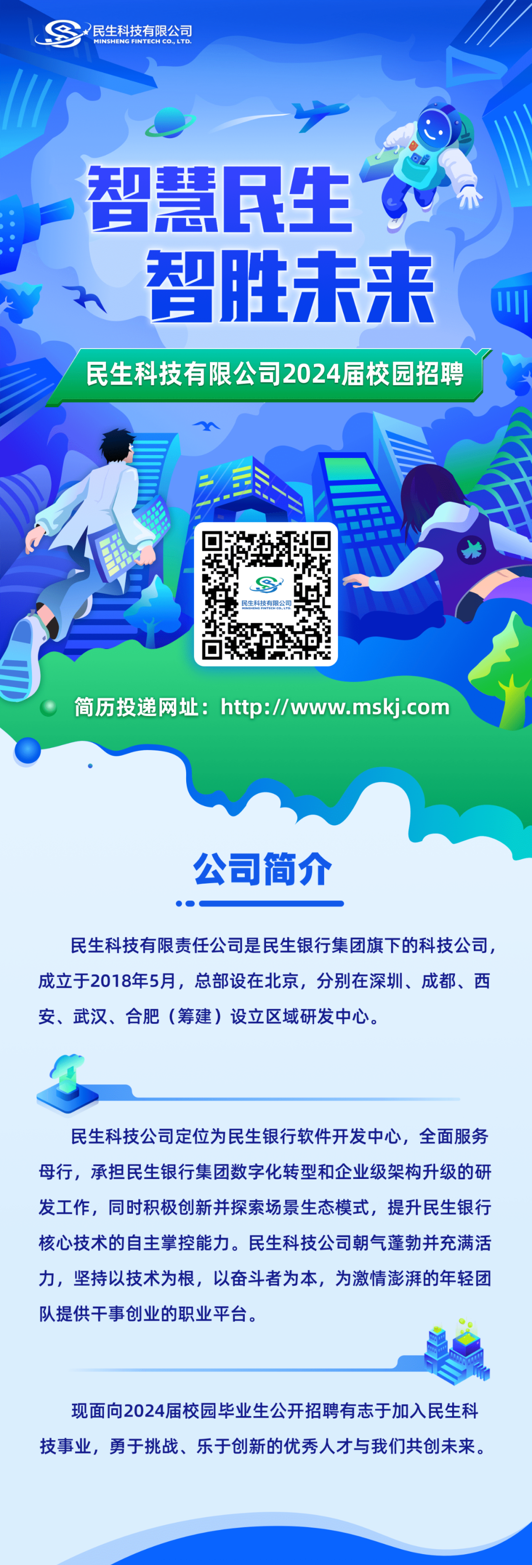 <p>民生科技有限公司</p>
<p>智慧民生<br/>智胜未来</p>
<p>民生科技有限公司2024届校园招聘</p>
<p> </p>
<p>简历投递网址:http://www.mskj.com</p>
<p>公司简介</p>
<p>民生科技有限责任公司是民生银行集团旗下的科技公司，<br/>成立于2018年5月，总部设在北京，分别在深圳、成都、西<br/>安、武汉、合肥(筹建)设立区域研发中心。</p>
<p>民生科技公司定位为民生银行软件开发中心,全面服务<br/>母行,承担民生银行集团数字化转型和企业级架构升级的研<br/>发工作，同时积极创新并探索场景生态模式，提升民生银行<br/>核心技术的自主掌控能力。民生科技公司朝气蓬勃并充满活<br/>力，坚持以技术为根，以奋斗者为本，为激情澎湃的年轻团<br/>队提供干事创业的职业平台。</p>
<p>现面向2024届校园毕业生公开招聘有志于加入民生科<br/>技事业，勇于挑战、乐于创新的优秀人才与我们共创未来。</p>
