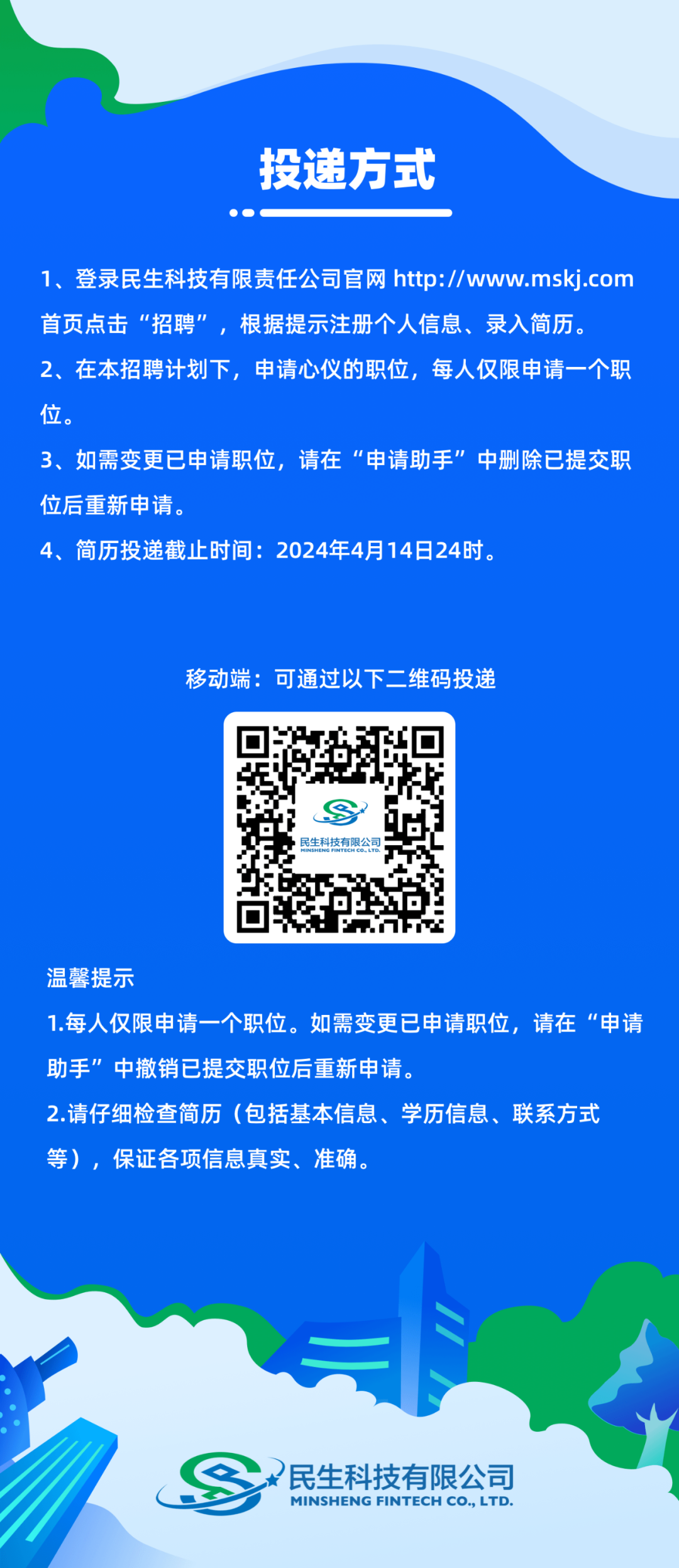 <p>投递方式</p>
<p>1、登录民生科技有限责任公司官网 http://www.mskj.com<br/>首页点击“招聘”，根据提示注册个人信息、录入简历。</p>
<p>2、在本招聘计划下，申请心仪的职位，每人仅限申请一个职<br/>位。</p>
<p>3、如需变更已申请职位，请在“申请助手”中删除已提交职<br/>位后重新申请.</p>
<p>4、简历投递截止时间:2024年4月14日24时。</p>
<p>移动端:可通过以下二维码投递</p>
<p>温馨提示</p>
<p>1.每人仅限申请一个职位。如需变更已申请职位，请在“申请<br/>助手”中撤销已提交职位后重新申请。</p>
<p>2.请仔细检查简历(包括基本信息、学历信息、联系方式<br/>等)，保证各项信息真实、准确。</p>
<p>民生科技有限公司<br/>MINSHENG FINTECH CO,LTD.</p>
