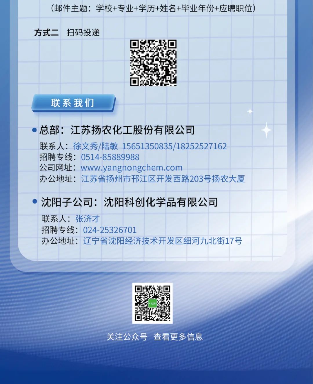 <p>关注公众号查看更多信息</p>

<table>
<tr><td></td>
<td colspan="10">(邮件主题:学校+专业+学历+姓名+毕业年份+应聘职位)</td>
<td></td>
</tr>
<tr><td colspan="2">方式二</td>
<td colspan="2">扫码投递</td>
<td></td>
<td></td>
<td></td>
<td></td>
<td></td>
<td></td>
<td></td>
<td></td>
</tr>
<tr><td></td>
<td></td>
<td></td>
<td></td>
<td></td>
<td colspan="2">B</td>
<td></td>
<td></td>
<td></td>
<td></td>
<td></td>
</tr>
<tr><td></td>
<td></td>
<td></td>
<td></td>
<td></td>
<td colspan="2"></td>
<td></td>
<td></td>
<td></td>
<td></td>
<td></td>
</tr>
<tr><td></td>
<td></td>
<td></td>
<td></td>
<td colspan="3"></td>
<td></td>
<td></td>
<td></td>
<td></td>
<td></td>
</tr>
<tr><td colspan="7">联系我们</td>
<td></td>
<td></td>
<td></td>
<td></td>
<td></td>
</tr>
<tr><td colspan="9">  总部:江苏扬农化 工股份有限公司联系人:徐文秀/陆敏15651350835/18252527162</td>
<td></td>
<td></td>
<td></td>
</tr>
<tr><td colspan="9">招聘专线: 0514 -85889988公司网址: www.yangnongchem.com</td>
<td></td>
<td></td>
<td></td>
</tr>
<tr><td></td>
<td colspan="9">办公地址:江苏省扬州市邗江区开发西路203号扬农大厦</td>
<td></td>
<td></td>
</tr>
<tr><td> </td>
<td colspan="3">沈阳 子公司:</td>
<td colspan="5">沈阳科创化学品有限公司</td>
<td></td>
<td></td>
<td></td>
</tr>
<tr><td></td>
<td colspan="5">联系人:张济才招聘专线: 024 -25326701</td>
<td></td>
<td></td>
<td></td>
<td></td>
<td></td>
<td></td>
</tr>
<tr><td></td>
<td colspan="9">办公地址: 辽宁省沈阳经济技术开发区细河九北街17号</td>
<td></td>
<td></td>
</tr>
<tr><td colspan="12"></td>
</tr>
<tr><td colspan="5"></td>
<td>回海回</td>
<td colspan="6"></td>
</tr>
</table>

