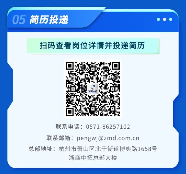 <p>05 简历投递</p>
<p>扫码查看岗位详情并投递简历</p>
<p>萧青中拓</p>
<p>联系电话: 0571-86257102</p>
<p>联系邮箱: pengwj@zmd .com.cn</p>
<p>总部地址:杭州市萧山区北干街道博奥路1658号</p>
<p>浙商中拓总部大楼</p>
