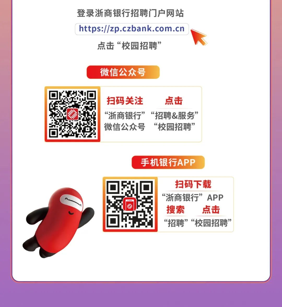 <p>登录浙商银行招聘门]户网站</p>
<p>https://zp.czbank.com.cn</p>
<p>点击“校园招聘”</p>
<p>微信公众号</p>
<p>扫码关注点击</p>
<p>“浙商银行”“招聘&服务”</p>
<p>微信公众号“校园招聘”</p>
<p>手机银行APP</p>
<p>扫码下载</p>
<p>“浙商银行”APP</p>
<p>搜索点击</p>
<p>“招聘”“校园招聘”</p>
