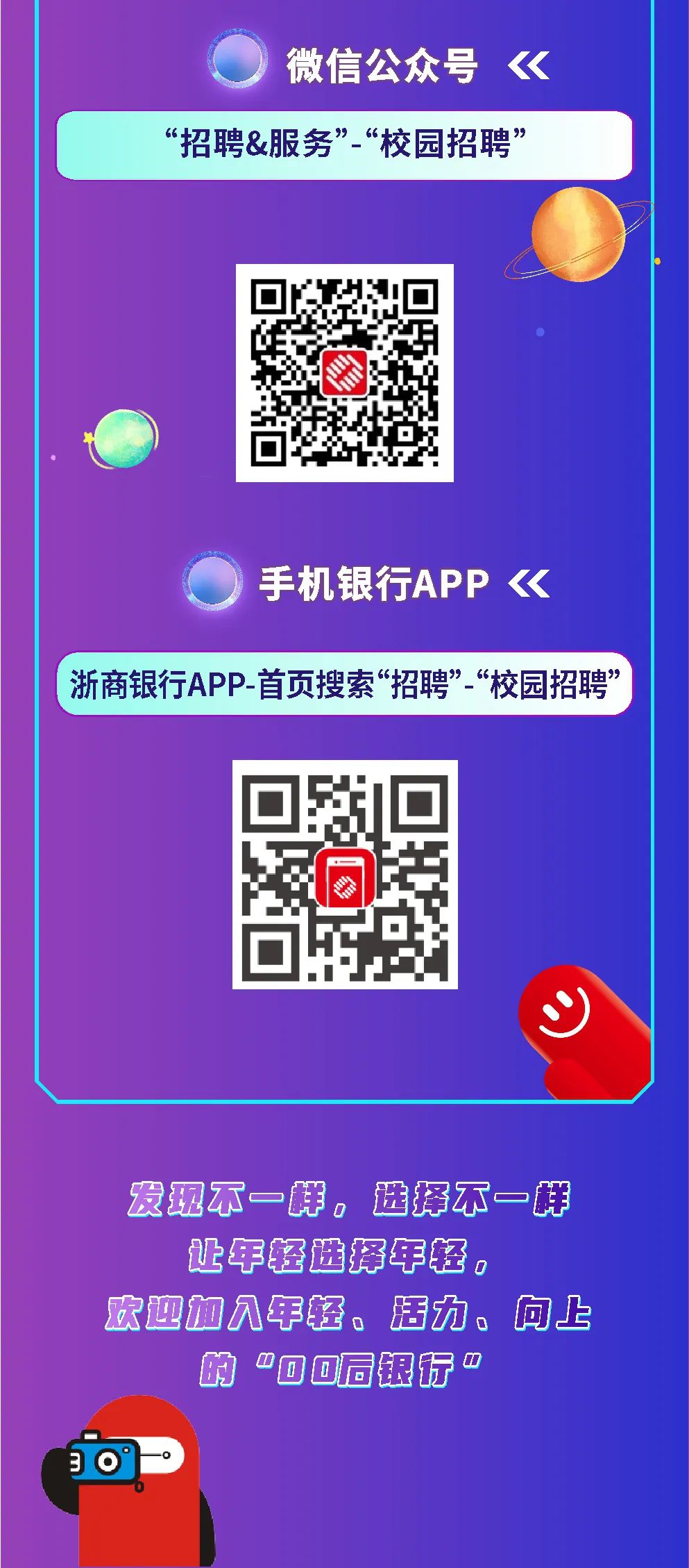 <p>微信公众号<br/>《</p>
<p>&ldquo;招聘&服务&rdquo;&ldquo;校园招聘&rdquo;</p>
<p>手机银行APP《</p>
<p>浙商银行APP-首页搜索&ldquo;招聘&rdquo;-&ldquo;校园招聘&rdquo;</p>
<p> </p>
<p>发现不一样，选择不一样<br/>让年轻选择年轻。</p>
<p>欢迎加见年轻、活力、<br/>向上</p>
<p>&ldquo;o0同银行<br/>0</p>
