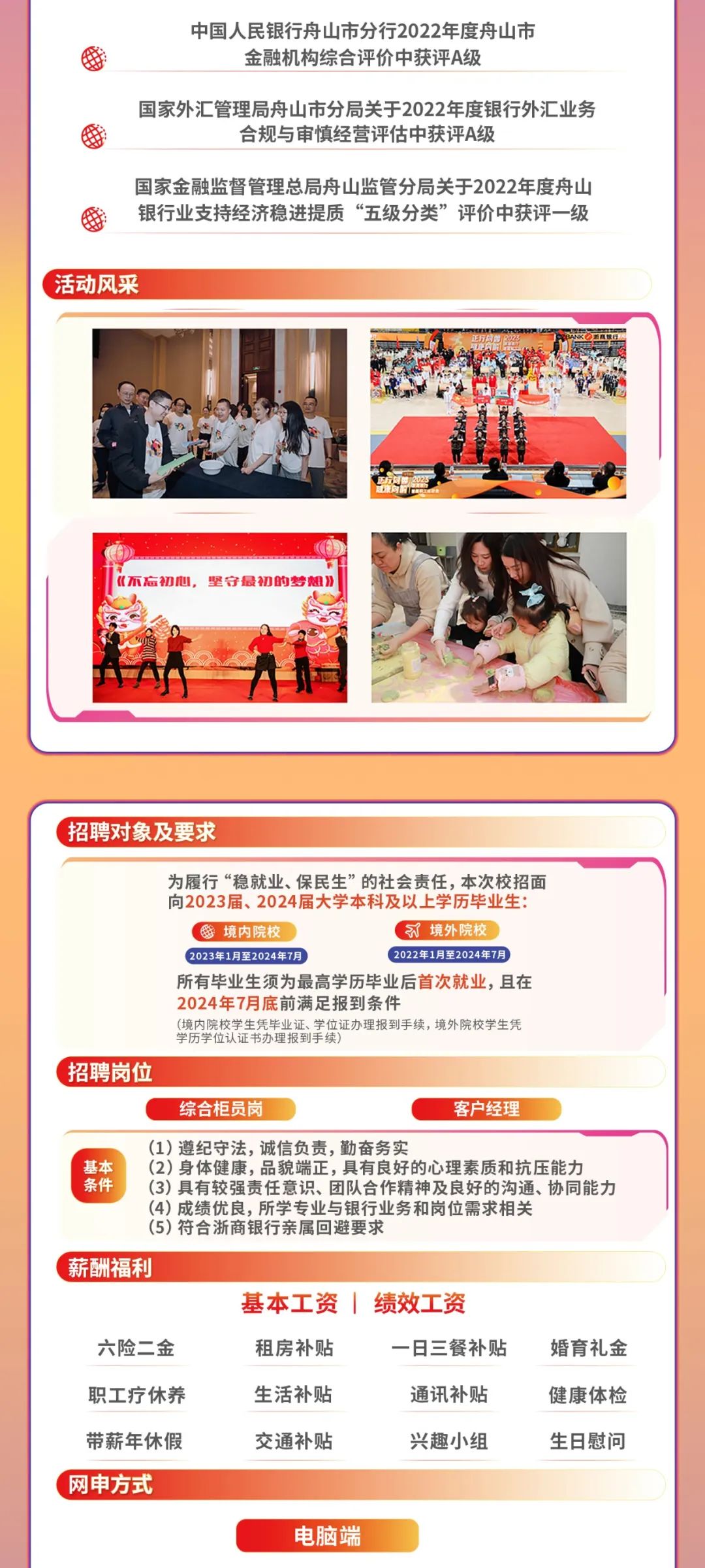 <p>中国人民银行舟山市分行2022年度舟山市<br/>金融机构综合评价中获评A级</p>
<p>国家外汇管理局舟山市分局关于2022年度银行外汇业务</p>
<p>合规与审慎经营评估中获评A级</p>
<p>国家金融监督管理总局舟山监管分局关于2022年度舟山<br/>银行业支持经济稳进提质“五级分类”评价中获评一级</p>
<p>活动风采</p>
<p>《不忘初心，坚守最初的梦想》</p>
<p>招聘对象及要求</p>
<p>为履行“稳就业、保民生”的社会责任,本次校招面</p>
<p>向2023届、2024届大学本科及以上学历毕业生:</p>
<p>境内院校</p>
<p>境外院校</p>
<p>2023年1月至2024年7月</p>
<p>2022年1月至2024年7月</p>
<p>所有毕业生须为最高学历毕业后首次就业，且在</p>
<p>2024年7月底前满足报到条件</p>
<p>(境内院校学生凭毕业证、学位证办理报到手续，境外院校学生凭</p>
<p>学历学位认证书办理报到手续</p>
<p>招聘岗位</p>
<p>综合柜员岗</p>
<p>客户经理</p>
<p>(1)遵纪守法,诚信负责,勤奋务实</p>
<p>基本(2)身体健康，品貌端正，具有良好的心理素质和抗压能力<br/>条件(3)具有较强责任意识、团队合作精神及良好的沟通、协同能力</p>
<p>(4)成绩优良，所学专业与银行业务和岗位需求相关</p>
<p>(5)符合浙商银行亲属回避要求</p>
<p>薪酬福利</p>
<p>基本工资|绩效工资</p>
<p>六险二金</p>
<p>租房补贴</p>
<p>一日三餐补贴</p>
<p>婚育礼金</p>
<p>职工疗休养<br/>带薪年休假<br/>网申方式</p>
<p>生活补贴<br/>交通补贴</p>
<p>通讯补贴<br/>兴趣小组</p>
<p>健康体检<br/>生日慰问</p>
<p>电脑端</p>
