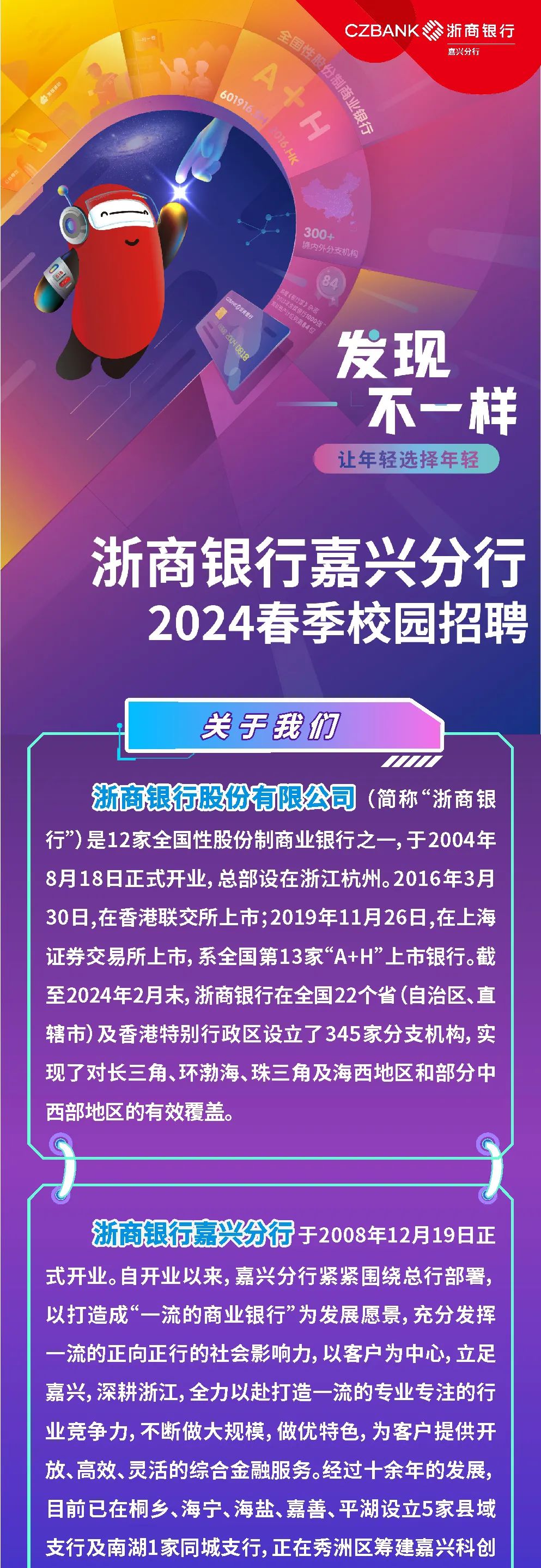 <p>全国性股份制商业银行<br/>CZBANK浙商银行</p>
<p>嘉兴分行</p>
<p>A+H</p>
<p>601916</p>
<p>6.HK</p>
<p>30o</p>
<p>内外分支机格</p>
<p> </p>
<p>发现</p>
<p>不一样<br/>让年轻选择年轻</p>
<p>浙商银行嘉兴分行</p>
<p>2024春季校园招聘</p>
<p>关于我们</p>
<p>浙商银行股份有限公司<br/>(简称&ldquo;浙商银<br/>行&rdquo;)是12家全国性股份制商业银行之一,于2004年<br/>8月18日正式开业,总部设在浙江杭州。2016年3月<br/>30日,在香港联交所上市;2019年11月26日,在上海<br/>证券交易所上市,系全国第13家&ldquo;A+H&rdquo;上市银行。截<br/>至2024年2月末，浙商银行在全国22个省(自治区、直<br/>辖市)及香港特别行政区设立了345家分支机构，实<br/>现了对长三角、环渤海、珠三角及海西地区和部分中<br/>西部地区的有效覆盖。</p>
<p>浙商银行嘉兴分行于2008年12月19日正<br/>式开业。自开业以来，嘉兴分行紧紧围绕总行部署，<br/>以打造成&ldquo;一流的商业银行&rdquo;为发展愿景，充分发挥<br/>一流的正向正行的社会影响力，以客户为中心，立足<br/>嘉兴，深耕浙江，全力以赴打造一流的专业专注的行<br/>业竞争力，不断做大规模，做优特色，为客户提供开<br/>放、高效、灵活的综合金融服务。经过十余年的发展，<br/>目前已在桐乡、海宁、海盐、嘉善、平湖设立5家县域<br/>支行及南湖1家同城支行，正在秀洲区筹建嘉兴科创</p>
