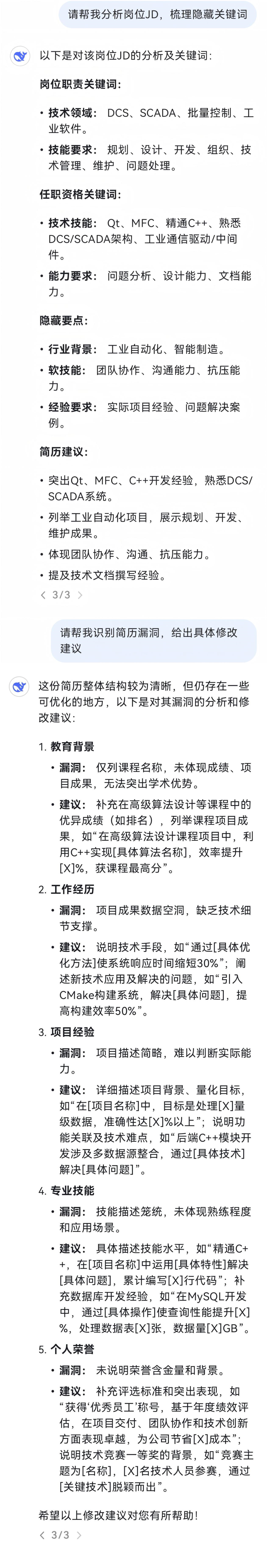 <p>请帮我分析岗位JD，梳理隐藏关键词</p>
<p>以下是对该岗位JD的分析及关键词:</p>
<p>岗位职责关键词:</p>
<p>●技术领域:DCS、SCADA、批量控制、工<br/>业软件。</p>
<p>.技能要求:规划、设计、开发、组织、技<br/>术管理、维护、问题处理。</p>
<p>任职资格关键词:</p>
<p>.技术技能:Qt、MFC、精通C++、熟悉<br/>DCS/SCADA架构、工业通信驱动/中间<br/>件。</p>
<p>●能力要求:问题分析、设计能力、文档能<br/>力。</p>
<p>隐藏要点:</p>
<p>.行业背景:工业自动化、智能制造。<br/>●软技能:团队协作、沟通能力、抗压能<br/>力。</p>
<p>●经验要求:实际项目经验、问题解决案<br/>例。</p>
<p>简历建议:</p>
<p>●突出Qt、MFC、C++开发经验，熟悉DCS/<br/>SCADA系统。</p>
<p>●列举工业自动化项目，展示规划、开发、<br/>维护成果。</p>
<p>●体现团队协作、沟通、抗压能力。</p>
<p>●提及技术文档撰写经验。</p>
<p><3/3></p>
<p>请帮我识别简历漏洞，给出具体修改<br/>建议</p>
<p>这份简历整体结构较为清晰，但仍存在一些<br/>可优化的地方，以下是对其漏洞的分析和修<br/>改建议:</p>
<p>1.教育背景</p>
<p>.漏洞:仅列课程名称，未体现成绩、项<br/>目成果，无法突出学术优势。</p>
<p>.建议:补充在高级算法设计等课程中的<br/>优异成绩(如排名)，列举课程项目成<br/>果，如“在高级算法设计课程项目中，利<br/>用C++实现[具体算法名称]，效率提升<br/>[X]%，获课程最高分”。</p>
<p>2.工作经历</p>
<p>●漏洞:项目成果数据空洞，缺乏技术细<br/>节支撑。</p>
<p>.建议:说明技术手段，如“通过[具体优<br/>化方法]使系统响应时间缩短30%”;阐<br/>述新技术应用及解决的问题，如“引入<br/>CMake构建系统，解决[具体问题]，提<br/>高构建效率50%”。</p>
<p>3.项目经验</p>
<p>.漏洞:项目描述简略，难以判断实际能<br/>力。</p>
<p>●建议:详细描述项目背景、量化目标，<br/>如“在[项目名称]中，目标是处理[X]量<br/>级数据，准确性达[X]%以上”;说明功<br/>能关联及技术难点，如“后端C++模块开<br/>发涉及多数据源整合，通过[具体技术]<br/>解决[具体问题]”。</p>
<p>4.专业技能</p>
<p>●漏洞:技能描述笼统，未体现熟练程度<br/>和应用场景。</p>
<p>●建议:具体描述技能水平，如“精通C+<br/>+，在[项目名称]中运用[具体特性]解决<br/>[具体问题]，累计编写[X]行代码”;补<br/>充数据库开发经验，如“在MySQL开发<br/>中，通过[具体操作]使查询性能提升[X]<br/>%，处理数据表[X]张，数据量[X]GB”。<br/>5.个人荣誉</p>
<p>●漏洞:未说明荣誉含金量和背景。<br/>●建议:补充评选标准和突出表现，如<br/>“获得‘优秀员工’称号，基于年度绩效评<br/>估，在项目交付、团队协作和技术创新<br/>方面表现卓越，为公司节省[X]成本”;<br/>说明技术竞赛一等奖的背景，如“竞赛主<br/>题为[名称]，[X]名技术人员参赛，通过<br/>[关键技术]脱颖而出”。</p>
<p>希望以上修改建议对您有所帮助!<br/><3/3></p>
