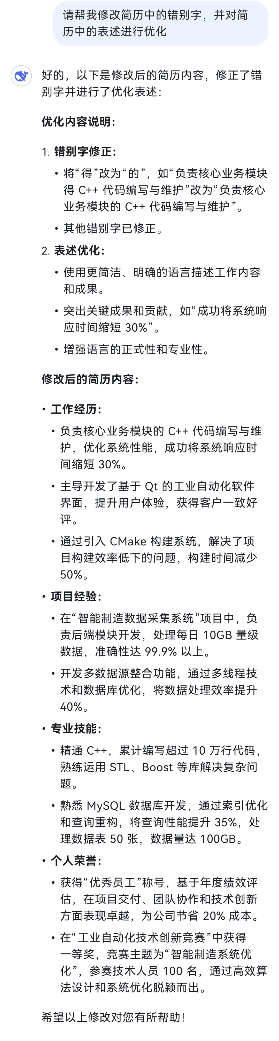 <p>请帮我修改简历中的错别字，并对简<br/>历中的表述进行优化</p>
<p>好的，以下是修改后的简历内容，修正了错<br/>别字并进行了优化表述:</p>
<p>优化内容说明:</p>
<p>1.错别字修正:</p>
<p>●将“得”改为“的”，如“负责核心业务模块<br/>得C++代码编写与维护”改为“负责核心<br/>业务模块的C++代码编写与维护”</p>
<p>●其他错别字已修正。</p>
<p>2.表述优化:</p>
<p>●使用更简洁、明确的语言描述工作内容<br/>和成果。</p>
<p>●突出关键成果和贡献，如“成功将系统响<br/>应时间缩短30%”。</p>
<p>●增强语言的正式性和专业性。</p>
<p>修改后的简历内容:</p>
<p>.工作经历:</p>
<p>●负责核心业务模块的 C++代码编写与维<br/>护，优化系统性能，成功将系统响应时<br/>间缩短30%。</p>
<p>.主导开发了基于Qt 的工业自动化软件<br/>界面，提升用户体验，获得客户一致好<br/>评。</p>
<p>.通过引入CMake构建系统，解决了项<br/>目构建效率低下的问题，构建时间减少<br/>50%。</p>
<p>.项目经验:</p>
<p>●在“智能制造数据采集系统”项目中，负<br/>责后端模块开发，处理每日10GB量级<br/>数据，准确性达99.9%以上。</p>
<p>●开发多数据源整合功能，通过多线程技<br/>术和数据库优化，将数据处理效率提升<br/>40%。</p>
<p>.专业技能:</p>
<p>●精通C++，，累计编写超过10万行代码，<br/>熟练运用STL、Boost等库解决复杂问<br/>题。</p>
<p>.熟悉 MySQL 数据库开发，通过索引优化<br/>和查询重构，将查询性能提升35%，处<br/>理数据表50张，数据量达100GB。<br/>●个人荣誉:</p>
<p>●获得“优秀员工”称号，基于年度绩效评<br/>估，在项目交付、团队协作和技术创新<br/>方面表现卓越，为公司节省20%成本。<br/>●在“工业自动化技术创新竞赛”中获得<br/>一等奖，竞赛主题为“智能制造系统优<br/>化”，参赛技术人员100名，通过高效算<br/>法设计和系统优化脱颖而出。</p>
<p>希望以上修改对您有所帮助!</p>
