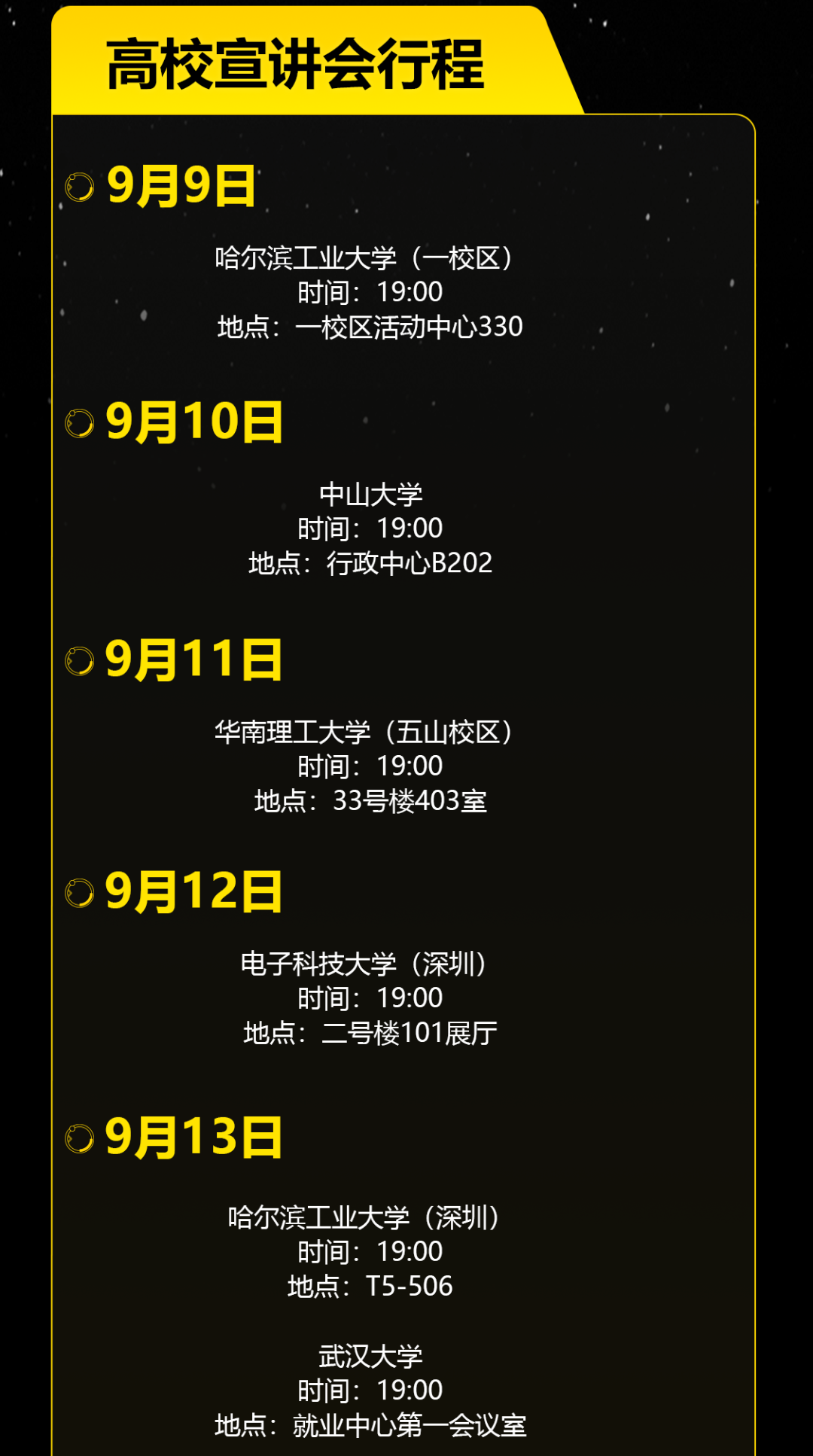 <p>高校宣讲会行程</p>
<p>9月9日</p>
<p>哈尔滨工业大学(一校区)</p>
<p>时间:19:00</p>
<p>地点:一校区活动中心330</p>
<p>9月10日</p>
<p>中山大学<br/>时间:19:00</p>
<p>地点:行政中心B202</p>
<p>9月11日</p>
<p>华南理工大学(五山校区)</p>
<p>时间:19:00<br/>地点:33号楼403室</p>
<p>9月12日</p>
<p>电子科技大学(深圳)</p>
<p>时间:19:00</p>
<p>地点:二号楼101展厅</p>
<p>9月13日</p>
<p>哈尔滨工业大学(深圳)<br/>时间:19:00</p>
<p>地点:T5-506</p>
<p>武汉大学</p>
<p>时间:19:00</p>
<p>地点:就业中心第一会议室</p>
