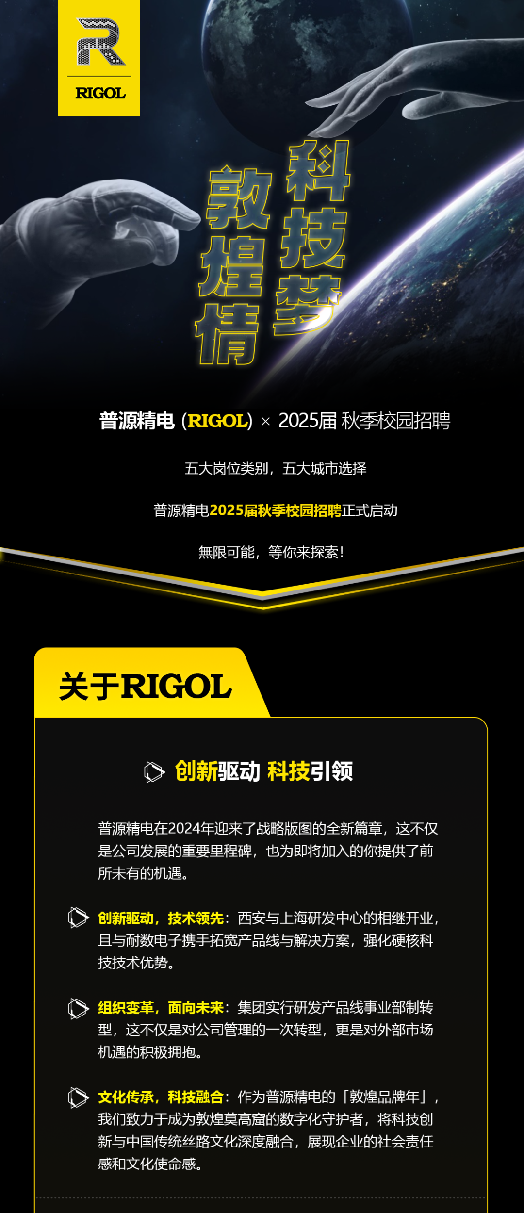 <p>n</p>
<p>RIGOL</p>
<p>科</p>
<p>敦提得</p>
<p>普源精电(RIGOL)x2025届秋季校园招聘</p>
<p>五大岗位类别，五大城市选择</p>
<p>普源精电2025届秋季校园招聘正式启动</p>
<p>無限可能，等你来探索!</p>
<p>关于RIGOL</p>
<p>创新驱动 科技引领</p>
<p>普源精电在2024年迎来了战略版图的全新篇章，这不仅<br/>是公司发展的重要里程碑，也为即将加入的你提供了前<br/>所未有的机遇.</p>
<p>创新驱动，技术领先:西安与上海研发中心的相继开业<br/>且与耐数电子携手拓宽产品线与解决方案，强化硬核科<br/>技技术优势。</p>
<p>组织变革，面向未来:集团实行研发产品线事业部制转<br/>型，这不仅是对公司管理的一次转型，更是对外部市场<br/>机遇的积极拥抱.</p>
<p>文化传承，科技融合:作为普源精电的「敦煌品牌年」<br/>我们致力于成为敦煌莫高窟的数字化守护者，将科技创<br/>新与中国传统丝路文化深度融合，展现企业的社会责任<br/>感和文化使命感。</p>
