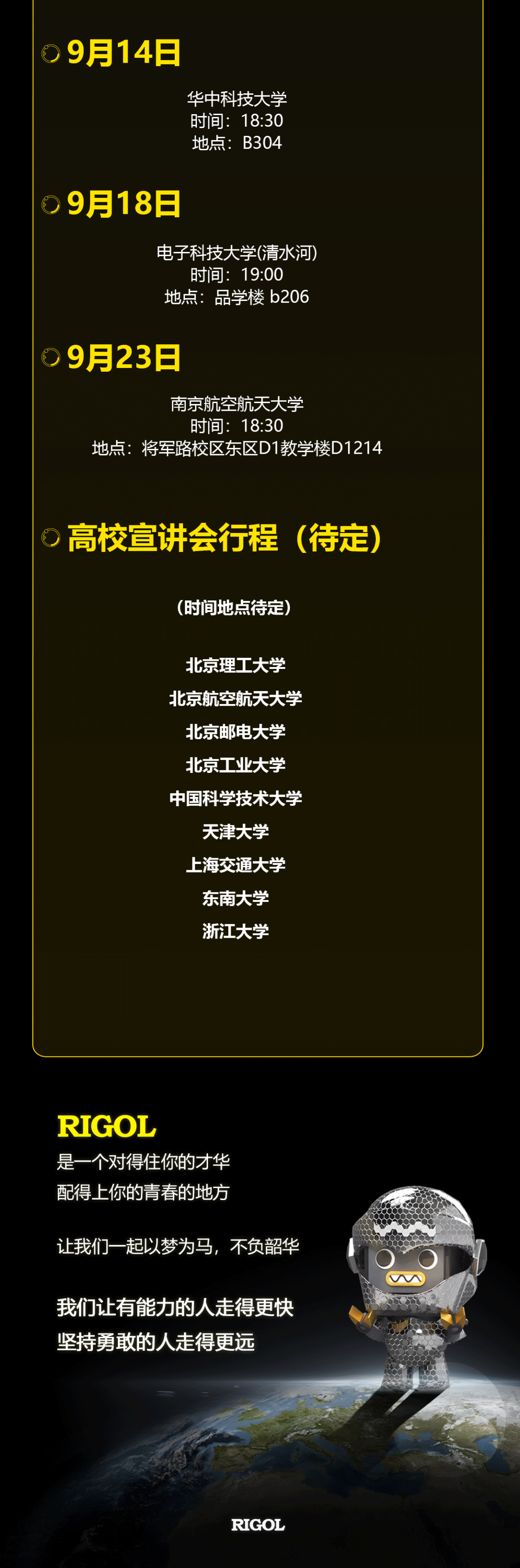 <p>9月14日</p>
<p>华中科技大学<br/>时间:18:30<br/>地点:B304</p>
<p>9月18日</p>
<p>电子科技大学(清水河)<br/>时间:19:00</p>
<p>地点:品学楼b206</p>
<p>9月23日</p>
<p>南京航空航天大学</p>
<p>时间:18:30</p>
<p>地点:将军路校区东区D1教学楼D1214</p>
<p>高校宣讲会行程(待定)</p>
<p>(时间地点待定)</p>
<p>北京理工大学<br/>北京航空航天大学<br/>北京邮电大学<br/>北京工业大学<br/>中国科学技术大学<br/>天津大学</p>
<p>上海交通大学<br/>东南大学<br/>浙江大学</p>
<p>RIGOL</p>
<p>是一个对得住你的才华<br/>配得上你的青春的地方</p>
<p>让我们一起以梦为马，不负韶华</p>
<p>我们让有能力的人走得更快<br/>坚持勇敢的人走得更远</p>
<p>M</p>
<p>RIGOL</p>
