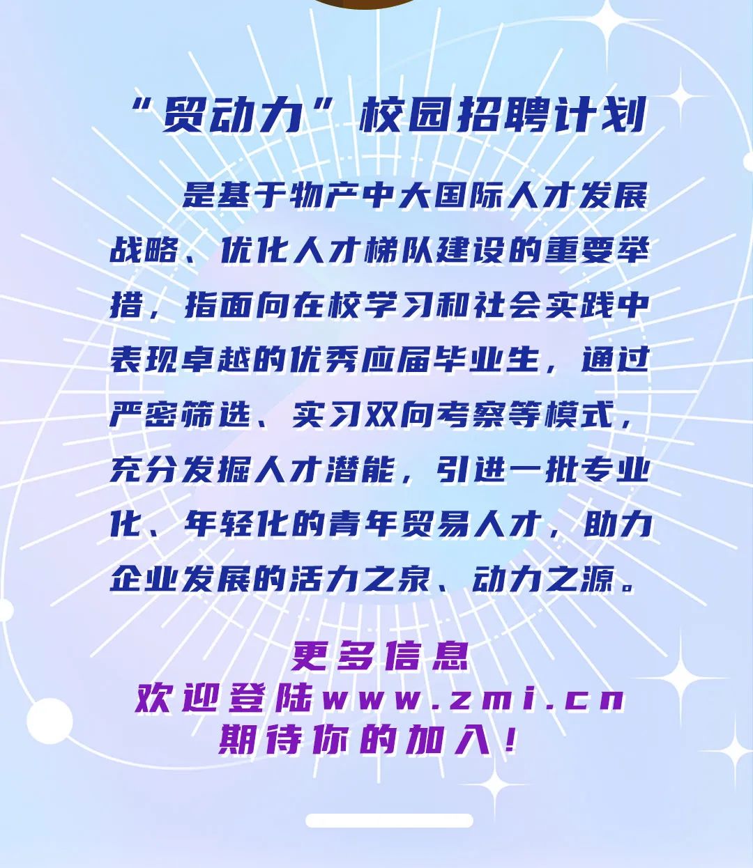 <p>贸动力”校园招聘计划</p>
<p>是基于物产中大国际人才发展<br/>战略、优化人才梯队建设的重要举<br/>措，指面向在校学习和社会实践中<br/>表现卓越的优秀应届毕业生，通过<br/>严密筛选、实习双向考察等模式，<br/>充分发掘人才潜能，引进一批专业<br/>化、年轻1化的青年贸易人才，助力<br/>企业发展的活力之泉、动力之源。</p>
<p>更多信息</p>
<p>欢迎登陆www.zmi.cn<br/>期待你的加入!</p>
